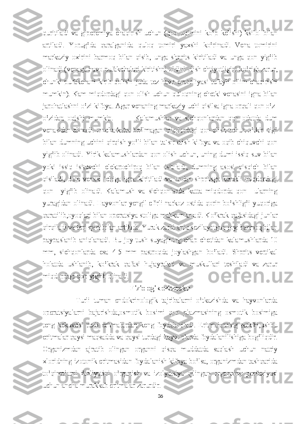 quritiladi   va   giperemiya   chaqirish   uchun   (qon   oqimini   ko‛p   kelishi)   ksilol   bilan
artiladi.   Yorug‛da   qaralganida   quloq   tomiri   yaxshi   ko‛rinadi.   Vena   tomirini
markaziy   oxirini   barmoq   bilan   qisib,   unga   shprits   kiritiladi   va   unga   qon   yig‛ib
olinadi (venaga havo pufakchalari kiritishni oldini olish ehtiyotligini ko‛rish zarur,
chunki   pufakchani   kirib   qolishi   juda   tez   havo   emboliyasi   tufayli   o‛lim   chaqirishi
mumkin). Kam miqdordagi qon olish uchun quloqning chetki venasini  igna bilan
jarohatlashni o‛zi kifoya. Agar venaning markaziy uchi qisilsa igna orqali qon o‛z-
o‛zidan   oqishi   mumkin.             Kalamushlar   va   sichqonlardan   qon   odatda   dum
venasidan olinadi. Uncha katta bo‛lmagan miqdordagi qon olish uchun o‛tkir   tig‛
bilan dumning uchini qirqish yo‛li bilan ta`sir etish kifoya va oqib chiquvchi qon
yig‛ib olinadi. Yirik kalamushlardan qon olish uchun,  uning dumi  issiq  suv  bilan
yoki   issiq   isituvchi   elektrochiroq   bilan   isitiladi,   dumning   asosi   qisqich   bilan
qisiladi,   dum   venasi   ichiga   igna   kiritiladi   va   undan   shpritsga   kerakli   miqdordagi
qon     yig‛ib   olinadi.   Kalamush   va   sichqonlarda   katta   miqdorda   qon     ularning
yuragidan olinadi. Hayvonlar yengil efirli narkoz ostida qorin bo‛shlig‛i yuqoriga
qaratilib,oyoqlari bilan operatsiya stoliga mahkamlanadi. Ko‛krak qafasidagi junlar
qirqiladi va teri spirt bilan artiladi. Yurak zarbi aniq sezilayotgan joyi barmoq bilan
paypaslanib   aniqlanadi.   Bu   joy   tush   suyagining   chap   chetidan   kalamushlarda   10
mm,   sichqonlarda   esa   4-5   mm   pastroqda   joylashgan   bo‛ladi.   Shprits   vertikal
holatda   ushlanib,   ko‛krak   qafasi   hujayralari   va   muskullari   teshiladi   va   zarur
miqdordagi qon yig‛ib olinadi. 
Fiziologik eritmalar
                  Turli   tuman   endokrinologik   tajribalarni   o‛tkazishda   va   hayvonlarda
operatsiyalarni   bajarishda,osmotik   bosimi   qon   plazmasining   osmotik   bosimiga
teng   kekuvchi   tuzli   eritmalardan   keng   foydalaniladi.   Eritmalarning   tarkibi,ushbu
eritmalar qaysi maqsadda va qaysi turdagi hayvonlarda foydalanilishiga bog‛liqdir.
Organizmdan   ajratib   olingan   organni   qisqa   muddatda   saqlash   uchun   natriy
xloridning izotonik eritmasidan foydalanish kifoya bo‛lsa, organizmdan tashqarida
to‛qimalarni   faoliyatini   o‛rganish   va   izolyatsiya   qilingan   organning   perfuziyasi
uchun ancha murakkab eritmalar zarurdir.
36 