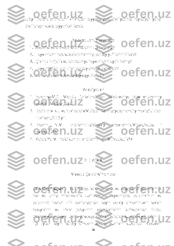 tufayli   barcha   eritmalarni   shishadan   tayyorlangan,   distilyatorda   haydalgan   yangi
distillangan suvda tayyorlash kerak.
Nazorat uchun savollar :
1. Aseptika va antiseptika qoidalarini tushuntiring?
2. Hayvonlarni harakatsizlantirishning qanday yo‛llarini bilasiz?
3. Qishloq ho‛jalik va laboratoriya hayvonlarini aytib bering?
4. Hayvonlardan qon olish qanday amalga oshiriladi?
5. Fiziologik eritmalar qanday tayyorlanadi ?
Adabiyotlar
1. Baranov   V.G.   Metod ы   funksionalnogo   issledovaniya   jelez   vnutrennoy
sekresii.  Medgiz,1959
2. Djabborov R.J. va boshqalar «Mu’tadil fiziologiyadan amaliy mashg‘ulotlar.
Toshkent ,2002  yil .
3. Draznin   N.M.   Endokrinologicheskiy   spravochnik.Minsk,Nauka   i
texnika,1965
4. Kabak Ya.M. Praktikum po endokrinologii.M.:Nauka,1968
2-D A R S
Mavzu: Qalqonsimon bez
Darsning maqsadi:    Talabalarga kalamushlarda va quyonlarda qalqonsimon
bez   va   uning   mikroskopik   tuzilishini,bu   hayvonlarda   qalqonsimon   va
qalqonorti   bezlari   olib   tashlangandan   keyin   asosiy   almashinuvni   keskin
pasayishini   va   o‛sish   jarayonini   sekinlashishini   ko‛rsatishdan   iborat.
Operatsiyadan keyin ularda talvasaga tushish  holatlari  kuzatilmaydi, lekin 1-
1,5   oydan   keyin   kaltsiy   almashinuvining   buzilishi   kuzatiladi.   Kesuvchi
38 