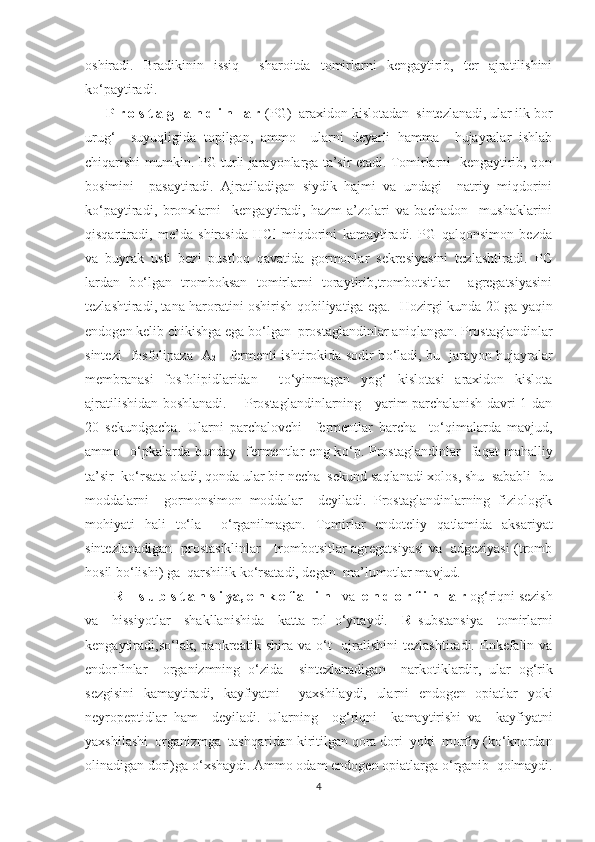 oshiradi.   Bradikinin   issiq     sharoitda   tomirlarni   kengaytirib,   ter   ajratilishini
ko‘paytiradi.
      P r o s t a g l a n d i n l a r  (PG)  araxidon kislotadan  sintezlanadi, ular ilk bor
urug‘     suyuqligida   topilgan,   ammo     ularni   deyarli   hamma     hujayralar   ishlab
chiqarishi mumkin. PG turli jarayonlarga ta’sir etadi. Tomirlarni  kengaytirib, qon
bosimini     pasaytiradi.   Ajratiladigan   siydik   hajmi   va   undagi     natriy   miqdorini
ko‘paytiradi,   bronxlarni     kengaytiradi,   hazm   a’zolari   va   bachadon     mushaklarini
qisqartiradi,   me’da   shirasida   HCl   miqdorini   kamaytiradi.   PG   qalqonsimon   bezda
va   buyrak   usti   bezi   pustloq   qavatida   gormonlar   sekresiyasini   tezlashtiradi.   PG
lardan   b o‘ lgan   tromboksan   tomirlarni   toraytirib,trombotsitlar     agregatsiyasini
tezlashtiradi, tana   h aroratini oshirish   q obiliyatiga ega.    H ozirgi kunda 20 ga ya q in
endogen kelib chikishga ega b o‘ lgan  prostaglandinlar ani q langan. Prostaglandinlar
sintezi   fosfolipaza   A
2      fermenti ishtirokida sodir b o‘ ladi,   bu   jara yo n   h ujayralar
membranasi   fosfolipidlaridan     t o‘ yinmagan   yog‘   kislotasi   araxidon   kislota
ajratilishidan boshlanadi.       Prostaglandinlarning     yarim parchalanish davri 1 dan
20   sekundgacha.   Ularni   parchalovchi     fermentlar   barcha     t o‘q imalarda   mavjud,
ammo    o‘ pkalarda  bunday    fermentlar   eng  k o‘ p.  Prostaglandinlar    fa q at   ma h alliy
ta’sir  k o‘ rsata oladi,  q onda ular bir necha  sekund sa q lanadi xolos,   shu  sababli  bu
moddalarni     gormonsimon   moddalar     deyiladi.   Prostaglandinlarning   fiziologik
mo h iyati   h ali   t o‘ la     o‘ rganilmagan.   Tomirlar   endoteliy   q atlamida   aksariyat
sintezlanadigan   prostasiklinlar     trombotsitlar agregatsiyasi va   adgeziyasi (tromb
h osil b o‘ lishi) ga   q arshilik k o‘ rsatadi, degan  ma’lumotlar mavjud.
        R -  s u b s t a n s i ya, e n k e f a l i n    va   e n d o r f i n l a r  o g‘ ri q ni sezish
va     h issi yo tlar     shakllanishida     katta   rol   o‘ ynaydi.     R   substansiya     tomirlarni
kengaytiradi,s o‘ lak,   pankreatik   shira   va   o‘ t     ajralishini   tezlashtiradi.   Enkefalin   va
endorfinlar     organizmning   o‘ zida     sintezlanadigan     narkotiklardir,   ular   o g‘ rik
sezgisini   kamaytiradi,   kayfiyatni     yaxshilaydi,   ularni   endogen   opiatlar   yo ki
neyropeptidlar   h am     deyiladi.   Ularning     o g‘ ri q ni     kamaytirishi   va     kayfiyatni
yaxshilashi  organizmga  tash q aridan kiritilgan  q ora dori   yo ki  morfiy (k o‘ knordan
olinadigan dori)ga  o‘ xshaydi. Ammo odam endogen opiatlarga  o‘ rganib   q olmaydi.
4 