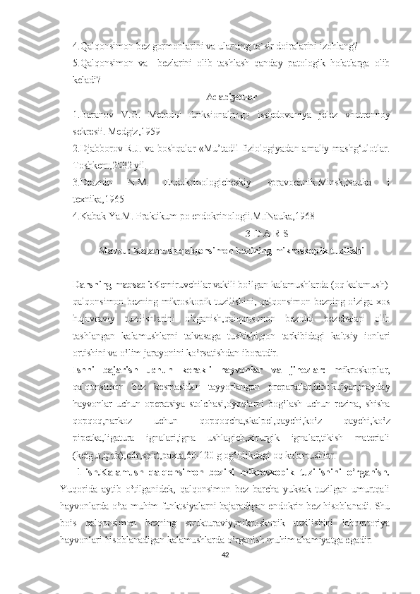 4.Qalqonsimon bez gormonlarini va ularning ta`sir doiralarini izohlang?
5.Qalqonsimon   va     bezlarini   olib   tashlash   qanday   patologik   holatlarga   olib
keladi?
Adabiyotlar
1.Baranov   V.G.   Metod ы   funksionalnogo   issledovaniya   jelez   vnutrennoy
sekresii. Medgiz,1959
2.Djabborov R.J. va boshqalar «Mu’tadil fiziologiyadan amaliy mashg‘ulotlar.
Toshkent,2002 yil.
3.Draznin   N.M.   Endokrinologicheskiy   spravochnik.Minsk,Nauka   i
texnika,1965
4.Kabak Ya.M. Praktikum po endokrinologii.M.:Nauka,1968
                                                                      3-D A R S
Mavzu: Kalamush qalqonsimon bezining mikroskopik tuzilishi
Darsning maqsadi: Kemiruvchilar vakili bo‛lgan kalamushlarda (oq kalamush)
qalqonsimon bezning mikroskopik tuzilishini, qalqonsimon bezning o‛ziga xos
hujavraviy   tuzilishlarini   o‛rganish,qalqonsimon   bezoldi   bezchalari   olib
tashlangan   kalamushlarni   talvasaga   tushishi,qon   tarkibidagi   kaltsiy   ionlari
ortishini va o‛lim jarayonini ko‛rsatishdan iboratdir.
Ishni   bajarish   uchun   kerakli   hayvonlar   va   jihozlar:   mikroskoplar,
qalqonsimon   bez   kesmasidan   tayyorlangan   preparatlar,binokulyar,mayday
hayvonlar   uchun   operatsiya   stolchasi,oyoqlarni   bog‛lash   uchun   rezina,   shisha
qopqoq,narkoz   uchun   qopqoqcha,skalpel,qaychi,ko‛z   qaychi,ko‛z
pipetka,ligatura   ignalari,igna   ushlagich,xirurgik   ignalar,tikish   materiali
(ketgut,ipak),efir,spirt,paxta,60-120 g og‛irlikdagi oq kalamushlar.
      1-ish.Kalamush   qalqonsimon   bezini   mikroskopik   tuzilishini   o‛rganish.
Yuqorida   aytib   o‛tilganidek,   qalqonsimon   bez   barcha   yuksak   tuzilgan   umurtqali
hayvonlarda o‛ta muhim funktsiyalarni bajaradigan endokrin bez hisoblanadi. Shu
bois   qalqonsimon   bezning   strukturaviy,mikroskopik   tuzilishini   laboratoriya
hayvonlari hisoblanadigan kalamushlarda o‛rganish muhim ahamiyatga egadir.
42 