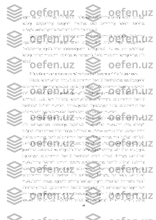 keyin   esa   uni   o‛limiga   olib   keladi.   Talvasaga   tushishning   asosiy   sababi   qondagi
kaltsiy   darajasining   pasayishi   hisobiga   asab   tizimining   keskin   ravishda
qo‛zg‛aluvchanligini ko‛tarilishi bo‛lib hisoblanadi.
          Qalqonsimon   bezoldi   bezining   gormoni   (paratgormon)   kaltsiy   va   fosforning
organizmdagi   almashinuviga   ta`sir   qiladi.   Shu   bilan   birga   paratgormon
fosfatlarning   siydik   bilan   ekskretsiyasini   ko‛paytiradi.   Bu   esa   qon   tarkibidagi
kaltsiy ionlari miqdorini ortishiga va neorganik fosfat miqdorini kamayishiga olib
keladi.
2-ish.Kalamushlarda qalqonsimon bezoldi bezchalarini olib tashlash.
            Odatda kalamushlar   bir juft qalqonsimon bezoldi bezchalariga egadir,qaysiki
qalqonsimon bezning kapsulasi ostida joylashgan. Qalqonsimon bezning qoramtir-
qizil   to‛qimasi   yonida   yaxshi   yorug‛lik   paytida   yumaloq   oq   dog‛lar   holida
ko‛rinadi.   Juda   kam   hollarda   kalamushlarda   qo‛shimcha   qalqonsimon   bezoldi
bezchalari   bo‛lishi   mumkin.   Binokulyardan   foydalangan   holda   qalqonsimon   bez
to‛qimalarini jarohatlamasdan bezchalarni olib tashlash mumkin.
            Ishni bajarish tartibi:   Efirli narkoz ostida avvalo xuddi qalqonsimon bezni
olib   tashlagandek   operatsiya   bajariladi.   Tush-tilosti   muskulini   o‛rta   chizig‛i
bo‛ylab o‛tkir pintset bilan ikkiga bo‛linadi va o‛tmas qarmoq bilan ulardan birini
boshqa tomonga itarib qalqonsimon bezning o‛sha tomonga mos bo‛lagi ochiladi.
Ushbu bo‛lakning oldingi qutbini lateral burchagi uni o‛rab turuvchi to‛qimalardan
yaxshilab   tozalanadi   va   ehtiyotlik   bilan   ko‛z   qaychilarining   uchi   bilan   shu   joyda
joylashgan   qalqonsimon   bezoldi   bezchalari   qirqib   olinadi.   So‛ngra   tush-tilosti
muskulining   ikkinchi   tomoni   qarama-qarshi   tomonga   itarilib   oldingi   qutbning
lateral   burchagida   joylashgan   qalqonsimon   bezning   ikkinchi   bo‛lagida
qalqonsimon   bezoldi   bezchasi   olib   tashlanadi.   So‛ngra,   har   ikkala   tush-tilosti
muskullarini   orqaga   qaytarib   terining   kesilgan   joyini   o‛rtasidan   bir   necha   ipakli
tikishlar solinadi. Qalqonsimon bezoldi  bezchalari  olib tashlanganidan keyin ham
bir   necha   oy   yashashi   mumkin.   Operatsiyadan   keyin   1-1,5   oy   o‛tgach,ularning
kesuvchi   tishlari   juda   murtlashib   qoladi   va   juda   yengil   sinishi   mumkin,   ularda
44 