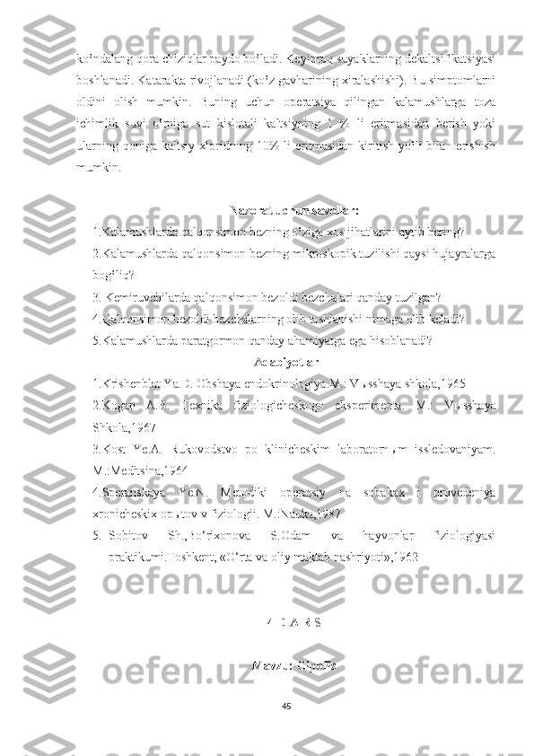 ko‛ndalang qora chiziqlar paydo bo‛ladi. Keyinroq suyaklarning dekaltsifikatsiyasi
boshlanadi. Katarakta rivojlanadi (ko‛z gavharining xiralashishi). Bu simptomlarni
oldini   olish   mumkin.   Buning   uchun   operatsiya   qilingan   kalamushlarga   toza
ichimlik   suvi   o‛rniga   sut   kislotali   kaltsiyning   1   %   li   eritmasidan   berish   yoki
ularning   qoniga  kaltsiy   xloridning  10%   li   eritmasidan   kiritish   yo‛li   bilan   erishish
mumkin.    
Nazorat uchun savollar:
1.Kalamushlarda qalqonsimon bezning o‛ziga xos jihatlarini aytib bering?
2.Kalamushlarda qalqonsimon bezning mikroskopik tuzilishi qaysi hujayralarga
bog‛liq?
3. Kemiruvchilarda qalqonsimon bezoldi bezchalari qanday tuzilgan?
4.Qalqonsimon bezoldi bezchalarning olib tashlanishi nimaga olib keladi?
5.Kalamushlarda paratgormon qanday ahamiyatga ega hisoblanadi?    
Adabiyotlar
1.Krishenblat Ya.D. Obshaya endokrinologiya.M.: V ы sshaya shkola,1965
2.Kogan   A.B.   Texnika   fiziologicheskogo   eksperimenta.   M.:   V ы sshaya
Shkola,1967
3.Kost   Ye.A.   Rukovodstvo   po   klinicheskim   laboratorn ы m   issledovaniyam.
M.:Meditsina,1964
4.Speranskaya   Ye.N.   Metodiki   operatsiy   na   sobakax   i   provedeniya
xronicheskix op ы tov v fiziologii.  M.:Nauka,1987
5. Sobitov   Sh.,Bo‘rixonova   S.Odam   va   hayvonlar   fiziologiyasi
praktikumi.Toshkent, «O‘rta va oliy maktab nashriyoti»,1962
4-D A R S
Mavzu: Gipofiz 
45 