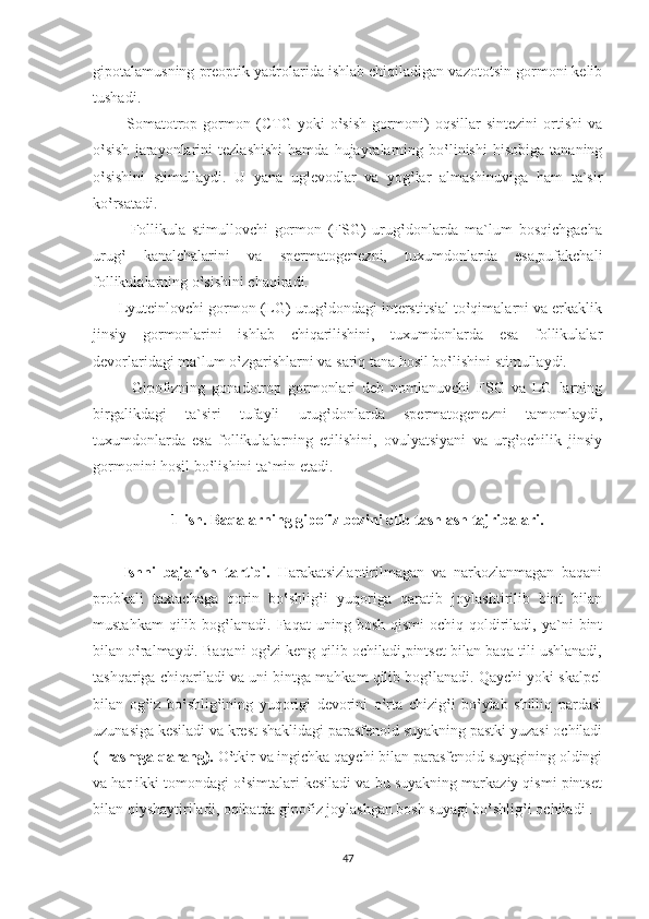 gipotalamusning preoptik yadrolarida ishlab chiqiladigan vazototsin gormoni kelib
tushadi.
            Somatotrop   gormon   (CTG   yoki   o‛sish   gormoni)   oqsillar   sintezini   ortishi   va
o‛sish   jarayonlarini   tezlashishi   hamda   hujayralarning   bo‛linishi   hisobiga   tananing
o‛sishini   stimullaydi.   U   yana   uglevodlar   va   yog‛lar   almashinuviga   ham   ta`sir
ko‛rsatadi.
            Follikula   stimullovchi   gormon   (FSG)   urug‛donlarda   ma`lum   bosqichgacha
urug‛   kanalchalarini   va   spermatogenezni,   tuxumdonlarda   esa,pufakchali
follikulalarning o‛sishini chaqiradi.
      Lyuteinlovchi gormon (LG) urug‛dondagi interstitsial to‛qimalarni va erkaklik
jinsiy   gormonlarini   ishlab   chiqarilishini,   tuxumdonlarda   esa   follikulalar
devorlaridagi ma`lum o‛zgarishlarni va sariq tana hosil bo‛lishini stimullaydi.
            Gipofizning   gonadotrop   gormonlari   deb   nomlanuvchi   FSG   va   LG   larning
birgalikdagi   ta`siri   tufayli   urug‛donlarda   spermatogenezni   tamomlaydi,
tuxumdonlarda   esa   follikulalarning   etilishini,   ovulyatsiyani   va   urg‛ochilik   jinsiy
gormonini hosil bo‛lishini ta`min etadi.  
1-ish. Baqalarning gipofiz bezini olib tashlash tajribalari. 
        Ishni   bajarish   tartibi.   Harakatsizlantirilmagan   va   narkozlanmagan   baqani
probkali   taxtachaga   qorin   bo‛shlig‛i   yuqoriga   qaratib   joylashtirilib   bint   bilan
mustahkam  qilib  bog‛lanadi.  Faqat   uning  bosh  qismi   ochiq  qoldiriladi,  ya`ni   bint
bilan o‛ralmaydi. Baqani og‛zi keng qilib ochiladi,pintset bilan baqa tili ushlanadi,
tashqariga chiqariladi va uni bintga mahkam qilib bog‛lanadi. Qaychi yoki skalpel
bilan   og‛iz   bo‛shlig‛ining   yuqorigi   devorini   o‛rta   chizig‛i   bo‛ylab   shilliq   pardasi
uzunasiga kesiladi va krest shaklidagi parasfenoid suyakning pastki yuzasi ochiladi
(  rasmga qarang).  O‛tkir va ingichka qaychi bilan parasfenoid suyagining oldingi
va har ikki tomondagi o‛simtalari kesiladi va bu suyakning markaziy qismi pintset
bilan qiyshaytiriladi, oqibatda gipofiz joylashgan bosh suyagi bo‛shlig‛i ochiladi .
47 