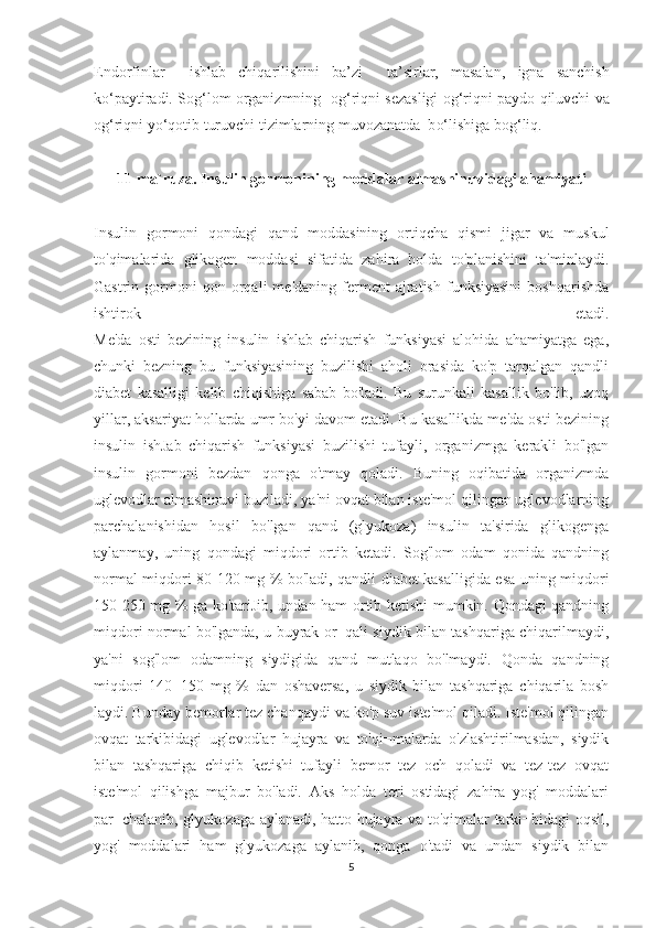 Endorfinlar     ishlab   chi q arilishini   ba’zi     ta’sirlar,   masalan,   igna   sanchish
k o‘ paytiradi. So g‘ lom organizmning  o g‘ ri q ni sezasligi o g‘ ri q ni paydo  q iluvchi va
o g‘ ri q ni y o‘q otib turuvchi tizimlarning muvozanatda  b o‘ lishiga bo g‘ li q .
11-ma`ruza. Insulin gormonining moddalar almashinuvidagi ahamiyati
Insulin   gormoni   qondagi   qand   moddasining   ortiqcha   qismi   jigar   va   muskul
to'qimalarida   glikogen   moddasi   sifatida   zahira   holda   to'planishini   ta'minlaydi.
Gastrin  gormoni   qon   orqali   me'daning   ferment   ajratish   funksiyasini   boshqarishda
ishtirok   etadi.
Me'da   osti   bezining   insulin   ishlab   chiqarish   funksiyasi   alohida   ahamiyatga   ega,
chunki   bezning   bu   funksiyasining   buzilishi   aholi   orasida   ko'p   tarqalgan   qandli
diabet   kasalligi   kelib   chiqishiga   sabab   bo'ladi.   Bu   surunkali   kasallik   bo'lib,   uzoq
yillar, aksariyat hollarda umr bo'yi davom etadi. Bu kasallikda me'da osti bezining
insulin   ishJab   chiqarish   funksiyasi   buzilishi   tufayli,   organizmga   kerakli   bo'lgan
insulin   gormoni   bezdan   qonga   o'tmay   qoladi.   Buning   oqibatida   organizmda
uglevodlar almashinuvi buziladi, ya'ni ovqat bilan iste'mol qilingan uglevodlarning
parchalanishidan   hosil   bo'lgan   qand   (glyukoza)   insulin   ta'sirida   glikogenga
aylanmay,   uning   qondagi   miqdori   ortib   ketadi.   Sog'lom   odam   qonida   qandning
normal miqdori 80-120 mg % bo'ladi, qandli diabet kasalligida esa uning miqdori
150-250 mg % ga ko'tariJib, undan ham ortib ketishi mumkin. Qondagi qandning
miqdori normal bo'lganda, u buyrak or¬qali siydik bilan tashqariga chiqarilmaydi,
ya'ni   sog'lom   odamning   siydigida   qand   mutlaqo   bo'lmaydi.   Qonda   qandning
miqdori   140¬150   mg   %   dan   oshaversa,   u   siydik   bilan   tashqariga   chiqarila   bosh
laydi. Bunday bemorlar tez chanqaydi va ko'p suv iste'mol qiladi. Iste'mol qilingan
ovqat   tarkibidagi   uglevodlar   hujayra   va   to'qi¬malarda   o'zlashtirilmasdan,   siydik
bilan   tashqariga   chiqib   ketishi   tufayli   bemor   tez   och   qoladi   va   tez-tez   ovqat
iste'mol   qilishga   majbur   bo'ladi.   Aks   holda   teri   ostidagi   zahira   yog'   moddalari
par¬chalanib, glyukozaga aylanadi, hatto hujayra va to'qimalar tarki¬bidagi oqsil,
yog'   moddalari   ham   glyukozaga   aylanib,   qonga   o'tadi   va   undan   siydik   bilan
5 