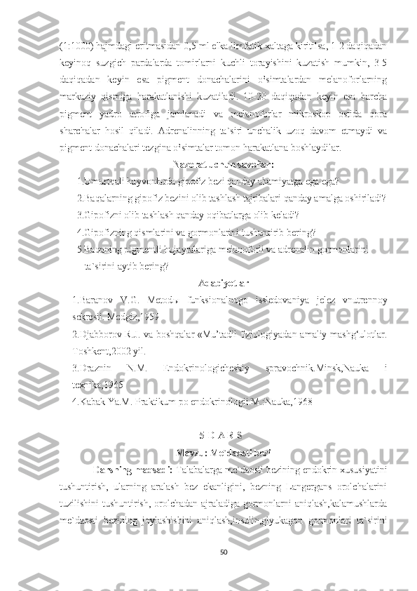 (1:1000) hajmdagi eritmasidan 0,5 ml elka limfatik xaltaga kiritilsa, 1-2 daqiqadan
keyinoq   suzgich   pardalarda   tomirlarni   kuchli   torayishini   kuzatish   mumkin,   3-5
daqiqadan   keyin   esa   pigment   donachalarini   o‛simtalardan   melanoforlarning
markaziy   qismiga   harakatlanishi   kuzatiladi.   10-20   daqiqadan   keyin   esa   barcha
pigment   yadro   atrofiga   jamlanadi   va   melanoforlar   mikroskop   ostida   qora
sharchalar   hosil   qiladi.   Adrenalinning   ta`siri   unchalik   uzoq   davom   etmaydi   va
pigment donachalari tezgina o‛simtalar tomon harakatlana boshlaydilar.
Nazorat uchun savollar:
1.Umurtqali hayvonlarda gipofiz bezi qanday ahamiyatga ega ega?
       2.Baqalarning gipofiz bezini olib tashlash tajribalari qanday amalga oshiriladi?
       3.Gipofizni olib tashlash qanday oqibatlarga olib keladi?
       4.Gipofizning qismlarini va gormonlarini tushuntirib bering?
       5.Baqaning pigmentli hujayralariga melanoforli va adrenalin gormonlarini       
ta`sirini aytib bering? 
Adabiyotlar
1.Baranov   V.G.   Metod ы   funksionalnogo   issledovaniya   jelez   vnutrennoy
sekresii. Medgiz,1959
2.Djabborov R.J. va boshqalar «Mu’tadil fiziologiyadan amaliy mashg‘ulotlar.
Toshkent,2002 yil.
3.Draznin   N.M.   Endokrinologicheskiy   spravochnik.Minsk,Nauka   i
texnika,1965
4.Kabak Ya.M. Praktikum po endokrinologii.M.:Nauka,1968
5-D A R S
Mavzu: Me`daosti bezi
             Darsning maqsadi:  Talabalarga me`daosti bezining endokrin xususiyatini
tushuntirish,   ularning   aralash   bez   ekanligini,   bezning   Langergans   orolchalarini
tuzilishini tushuntirish, orolchadan ajraladiga gormonlarni aniqlash,kalamushlarda
me`daosti   bezining   joylashishini   aniqlash,insulin,glyukagon   gormonlari   ta`sirini
50 