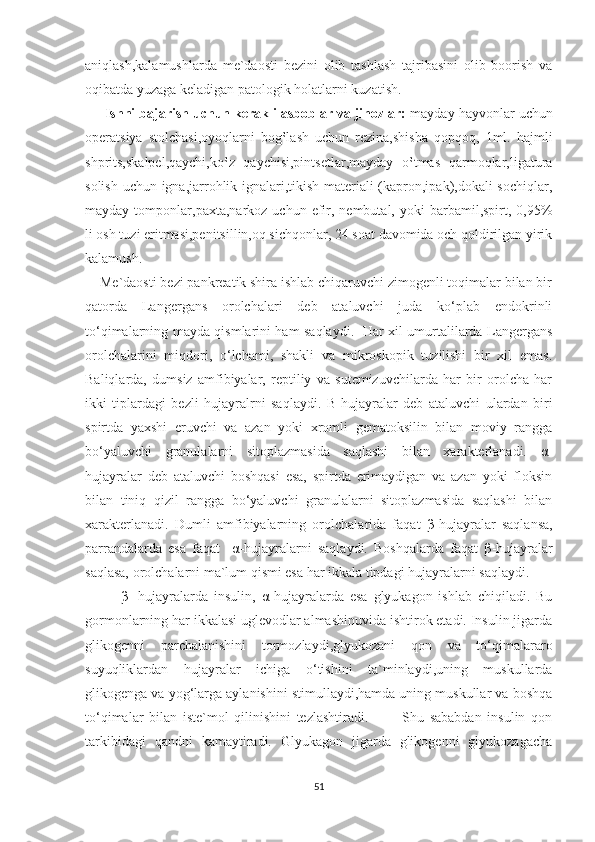 aniqlash,kalamushlarda   me`daosti   bezini   olib   tashlash   tajribasini   olib   boorish   va
oqibatda yuzaga keladigan patologik holatlarni kuzatish.
      Ishni bajarish uchun kerakli asboblar va jihozlar:  mayday hayvonlar uchun
operatsiya   stolchasi,oyoqlarni   bog‛lash   uchun   rezina,shisha   qopqoq,   1ml.   hajmli
shprits,skalpel,qaychi,ko‛z   qaychisi,pintsetlar,mayday   o‛tmas   qarmoqlar,ligatura
solish uchun igna,jarrohlik ignalari,tikish materiali (kapron,ipak),dokali sochiqlar,
mayday  tomponlar,paxta,narkoz  uchun  efir,  nembutal,  yoki  barbamil,spirt,  0,95%
li osh tuzi eritmasi,penitsillin,oq sichqonlar, 24 soat davomida och qoldirilgan yirik
kalamush.
    Me`daosti bezi pankreatik shira ishlab chiqaruvchi zimogenli toqimalar bilan bir
qatorda   Langergans   orolchalari   deb   ataluvchi   juda   ko‘plab   endokrinli
to‘qimalarning mayda qismlarini ham saqlaydi.   Har xil umurtalilarda Langergans
orolchalarini   miqdori,   o‘lchami,   shakli   va   mikroskopik   tuzilishi   bir   xil   emas.
Baliqlarda,   dumsiz   amfibiyalar,   reptiliy   va   sutemizuvchilarda   har   bir   orolcha   har
ikki   tiplardagi   bezli   hujayralrni   saqlaydi.   Β -hujayralar   deb   ataluvchi   ulardan   biri
spirtda   yaxshi   eruvchi   va   azan   yoki   xromli   gematoksilin   bilan   moviy   rangga
bo‘yaluvchi   granulalarni   sitoplazmasida   saqlashi   bilan   xarakterlanadi.   α -
hujayralar   deb   ataluvchi   boshqasi   esa,   spirtda   erimaydigan   va   azan   yoki   floksin
bilan   tiniq   qizil   rangga   bo‘yaluvchi   granulalarni   sitoplazmasida   saqlashi   bilan
xarakterlanadi.   Dumli   amfibiyalarning   orolchalarida   faqat   β -hujayralar   saqlansa,
parrandalarda   esa   faqat     α -hujayralarni   saqlaydi.   Boshqalarda   faqat   β -hujayralar
saqlasa, orolchalarni ma`lum qismi esa har ikkala tipdagi hujayralarni saqlaydi. 
            β -   hujayralarda   insulin,   α -hujayralarda   esa   glyukagon   ishlab   chiqiladi.   Bu
gormonlarning har ikkalasi uglevodlar almashinuvida ishtirok etadi. Insulin jigarda
glikogenni   parchalanishini   tormozlaydi,glyukozani   qon   va   to‘qimalararo
suyuqliklardan   hujayralar   ichiga   o‘tishini   ta`minlaydi,uning   muskullarda
glikogenga va yog‘larga aylanishini stimullaydi,hamda uning muskullar va boshqa
to‘qimalar   bilan   iste`mol   qilinishini   tezlashtiradi.             Shu   sababdan   insulin   qon
tarkibidagi   qandni   kamaytiradi.   Glyukagon   jigarda   glikogenni   glyukozagacha
51 