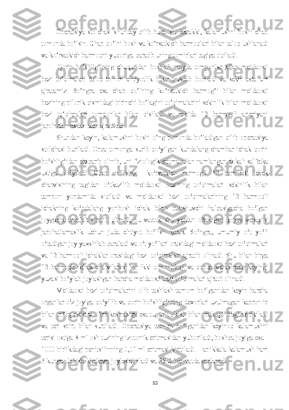             Operatsiya  stolchasi  shunday   qilib  buralishi  kerakki,  kalamushni   boshi   chap
tomonda bo‘lsin. Chap qo‘lni bosh va ko‘rsatkich barmoqlari bilan taloq ushlanadi
va ko‘rsatkich barmoqni yuqoriga qaratib uning tomirlari tagiga tiqiladi.
            Qorin   bo‘shlig‘ining   chuquridan   boshlab   mayda   tomponlar   bilan   me`daosti
bezi   to‘qimalari   taloq   tomon   ehtiyotlik   bilan   tozalab   boriladi   va   sekin-asta   uni
ajratamiz.   So‘ngra   esa   chap   qo‘lning   ko‘rsatkich   barmog‘i   bilan   me`daosti
bezining pilorik qismidagi birinchi bo‘lagini to‘qimalarini sekinlik bilan me`daosti
bezi   to‘qimalari   tomponlar   bilan   qisiladi   va   me`da   12   barmoqli   arteriyani
jarohatlamasdan ular ajratiladi.
            Shundan   keyin,   kalamushni   boshi   o‘ng   tomonda   bo‘ladigan   qilib   operatsiya
stolchasi   buriladi.   Orqa   tomonga   surib   qo‛yilgan   kundalang   chambar   ichak   qorin
bo‛shlig‛idan chiqarib olinib, uni fiziologik eritma bilan namlangan dokali salfetka
ustiga   qo‛yiladi.   Chap   qo‛lning     ko‛rsatkich   barmog‛i   12   barmoqli   ichak
charvisining   tagidan   o‛tkazilib   me`daosti   bezining   to‛qimalari   sekinlik   bilan
tampon   yordamida   siqiladi   va   me`daosti   bezi   to‛qimalarining   12   barmoqli
ichakning   ko‛ndalang   yonbosh   ichak   bilan   tutashuvchi   halqasigacha   bo‛lgan
joygacha   tozalab   ajratib   olinadi,   bu   vaqtda   shu   yerdan   o‛tadigan   qopqa   venasini
jarohatlamaslik   uchun   juda   ehtiyot   bo‛lish   kerak.   So‛ngra,   umumiy   o‛t   yo‛li
o‛tadigan joy yaxshilab qaraladi va o‛t yo‛llari orasidagi me`daosti bezi to‛qimalari
va 12 barmoqli ichaklar orasidagi bez   to‛qimalari ajratib olinadi. Shu bilan birga
12   barmoqli   ichak   charvilarini   har   ikki   tomonidagi   va   qopqa   venasining   keyingi
yuzasi bo‛ylab joylashgan barcha me`daosti bezi to‛qimalari ajratb olinadi.
            Me`daosti   bezi   to‛qimalarini   olib   tashlash   tamom   bo‛lganidan   keyin   barcha
organlar o‛z joyiga qo‛yilib va qorin bo‛shlig‛ining devorlari uzulmagan kapron ip
bilan to‛liq tikiladi. Teri kesmasiga esa tugunli tikish bilan ipak ipli bog‛lar tikiladi
va   teri   spirt   bilan   surtiladi.   Operatsiya   tamom   bo‛lganidan   keyinoq   kalamushni
terisi ostiga 8 ml osh tuzining izotonik eritmasidan yuboriladi, boshqa joyiga esa -
1000 birlikdagi penitsilinning 0,01 ml eritmasi kiritiladi. Har ikkala kalamush ham
3 kunga alohida kletkaga joylashtiriladi va 35 0
C haroratda saqlanadi. 
53 