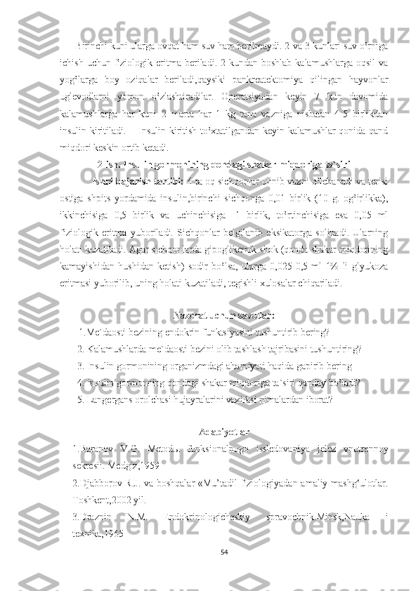       Birinchi kuni ularga ovqat ham suv ham berilmaydi. 2-va 3-kunlari suv o‛rniga
ichish  uchun  fiziologik  eritma   beriladi.  2-kundan  boshlab   kalamushlarga  oqsil  va
yog‛larga   boy   oziqalar   beriladi,qaysiki   pankreatektomiya   qilingan   hayvonlar
uglevodlarni   yomon   o‛zlashtiradilar.   Operatsiyadan   keyin   7   kun   davomida
kalamushlarga   har   kuni   2   marta   har   1   kg   tana   vazniga   nisbatan   4-5   birlikdan
insulin kiritiladi.       Insulin kiritish to‛xtatilgandan keyin kalamushlar qonida qand
miqdori keskin ortib ketadi. 
2-ish. Insulin gormonining qondagi shakar miqdoriga ta`siri
              Ishni bajarish tartibi:  4 ta oq sichqonlar olinib vazni o‛lchanadi va terisi
ostiga   shpits   yordamida   insulin,birinchi   sichqonga   0,01   birlik   (10   g.   og‛irlikka),
ikkinchisiga   0,5   birlik   va   uchinchisiga   -1   birlik,   to‛rtinchisiga   esa   0,05   ml
fiziologik   eritma   yuboriladi.   Sichqonlar   belgilanib   eksikatorga   solinadi.   Ularning
holati kuzatiladi. Agar sichqonlarda gipoglikemik shok (qonda shakar miqdorining
kamayishidan   hushidan   ketish)   sodir   bo‛lsa,   ularga   0,025-0,5   ml   1%   li   glyukoza
eritmasi yuborilib, uning holati kuzatiladi, tegishli xulosalar chiqariladi.     
             
Nazorat uchun savollar:
1.Me`daosti bezining endokrin funktsiyasini tushuntirib bering?
       2. Kalamushlarda me`daosti bezini olib tashlash tajribasini tushuntiring?
       3. Insulin gormonining organizmdagi ahamiyati haqida gapirib bering
       4. Insulin gormonning qondagi shakar miqdoriga ta`siri qanday bo‛ladi?
       5. Langergans orolchasi hujayralarini vazifasi nimalardan iborat?  
    
Adabiyotlar
1.Baranov   V.G.   Metod ы   funksionalnogo   issledovaniya   jelez   vnutrennoy
sekresii. Medgiz,1959
2.Djabborov R.J. va boshqalar «Mu’tadil fiziologiyadan amaliy mashg‘ulotlar.
Toshkent,2002 yil.
3.Draznin   N.M.   Endokrinologicheskiy   spravochnik.Minsk,Nauka   i
texnika,1965
54 