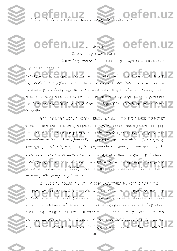 4.Kabak Ya.M. Praktikum po endokrinologii.M.:Nauka,1968
                
 
6-D A R S
Mavzu: Buyrakusti bezlari
                            Darsning   maqsadi:     Talabalarga   buyrakusti   bezlarining
joylashishi,endokrin                                       
xususiyati,   ajraladigan   gormonlarini   tushuntirib   berish,kalamushlarning
buyrakusti  bezini  joylashgan joyi va uni ajratib olish texnikasini ko‛rsatishdan va
adrenalin   yurak   faoliyatiga   xuddi   simpatik   nervi   singari   ta`sir   ko‛rsatadi,   uning
ta`sirini   in   vitro   yoki   in   situ   sharoitlarida   hamda   izolyatsiya   qilingan   yurakdan
fiziologik   eritma   o‛tkazib   yurak   faoliyatini   o‛zgarishini   talabalarga   ko‛rsatishdan
iboratdir.
                Ishni   bajarish   uchun   kerakli   asboblar   va     jihozlar:   mayda   hayvonlar
uchun   operatsiya   stolchasi,oyoqlarni   bog‛lash   uchun   rezina,shisha   qopqoq,
1ml.   hajmli   shpritslar,skalpel,qaychi,   ko‛z   qaychisi,pintsetlar,mayday   o‛tmas
qarmoqlar,jarrohlik   ignasi,jarrohlik   ignalari,tikish   materiali   (ketgut,ipak),
Kimograf,   akkumlyator,   Dyuba-Reymonning   sanniy   apparati,   kalit,
elektrodlar,o‛tkazgich,shtativ,Engelman   richagchasi,   vaqtni   qayd   qilgich,baqani
fiksatsiya   qilish   uchun   plastinka,zond,   qaychi,pintset,ignatugma,g‛altakli   ip,ko‛z
pipetkasi,   adrenalin   (1:1000),   Ringer   eritmasi,   kanifolini   3%   li   spirtli
eritmasi,serfin,spirt,baqa,kalamush.
              Har   ikkala   buyrakusti   bezlari   fiziologik   ahamiyati   va   kelib   chiqishi   har   xil
bo‛lgan   ikki   turdagi   endokrin   bezlardan   tashkil   topgan.   Buyrakusti   bezining
po‛stloq   qatlami   steroidli   gormonlar   ishlab   chiqaruvchi   mezodermadan   hosil
bo‛ladigan   interrenal   to‛qimalar   deb   ataluvchi   hujayralardan   iboratdir.Buyrakusti
bezlarining   mag‛iz   qatlami   katexolaminlar   ishlab   chiqaruvchi   umumiy
ektodermalli   xosilalar   bilan   chegaradosh   simpatik   dastalardan   hosil   bo‛ladigan
xromoffinli   to‛qimalar   deb   ataluvchi   hujayralardan   iborat   bo‛ladi.   Interrenal
55 