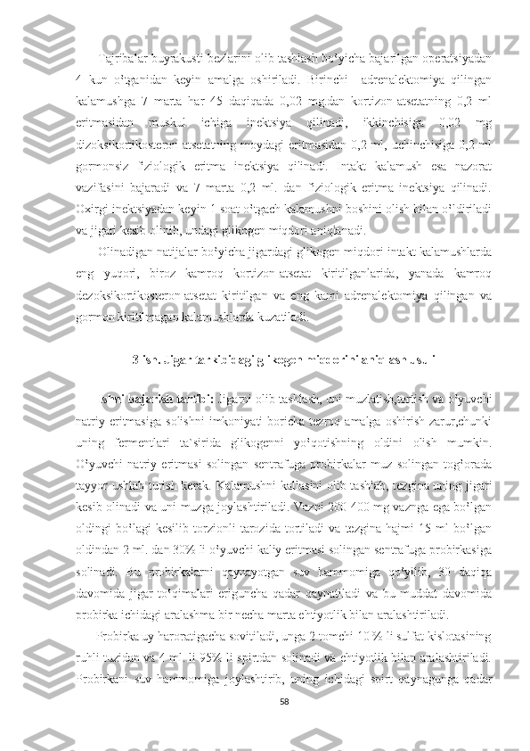        Tajribalar buyrakusti bezlarini olib tashlash bo‛yicha bajarilgan operatsiyadan
4   kun   o‛tganidan   keyin   amalga   oshiriladi.   Birinchi     adrenalektomiya   qilingan
kalamushga   7   marta   har   45   daqiqada   0,02   mg.dan   kortizon-atsetatning   0,2   ml
eritmasidan   muskul   ichiga   inektsiya   qilinadi,   ikkinchisiga   0,02   mg
dizoksikortikosteron-atsetatning  moydagi eritmasidan 0,2 ml, uchinchisiga 0,2 ml
gormonsiz   fiziologik   eritma   inektsiya   qilinadi.   Intakt   kalamush   esa   nazorat
vazifasini   bajaradi   va   7   marta   0,2   ml.   dan   fiziologik   eritma   inektsiya   qilinadi.
Oxirgi inektsiyadan keyin 1 soat o‛tgach kalamushni boshini olish bilan o‛ldiriladi
va jigari kesib olinib, undagi glikogen miqdori aniqlanadi.
       Olinadigan natijalar bo‛yicha jigardagi glikogen miqdori intakt kalamushlarda
eng   yuqori,   biroz   kamroq   kortizon-atsetat   kiritilganlarida,   yanada   kamroq
dezoksikortikosteron-atsetat   kiritilgan   va   eng   kami   adrenalektomiya   qilingan   va
gormon kiritilmagan kalamushlarda kuzatiladi.
3-ish. Jigar tarkibidagi glikogen miqdorini aniqlash usuli
      
       Ishni bajarish tartibi:  Jigarni olib tashlash, uni muzlatish,tortish va o‛yuvchi
natriy   eritmasiga   solishni   imkoniyati   boricha  tezroq   amalga   oshirish   zarur,chunki
uning   fermentlari   ta`sirida   glikogenni   yo‛qotishning   oldini   olish   mumkin.
O‛yuvchi   natriy   eritmasi   solingan   sentrafuga   probirkalar   muz   solingan   tog‛orada
tayyor ushlab turish kerak. Kalamushni  kallasini olib tashlab, tezgina uning jigari
kesib olinadi va uni muzga joylashtiriladi. Vazni 200-400 mg vaznga ega bo‛lgan
oldingi   bo‛lagi   kesilib   torzionli   tarozida   tortiladi   va   tezgina   hajmi   15   ml   bo‛lgan
oldindan 2 ml. dan 30% li o‛yuvchi kaliy eritmasi solingan sentrafuga probirkasiga
solinadi.   Bu   probirkalarni   qaynayotgan   suv   hammomiga   qo‛yilib,   30   daqiqa
davomida   jigar   to‛qimalari   eriguncha   qadar   qaynatiladi   va   bu   muddat   davomida
probirka ichidagi aralashma bir necha marta ehtiyotlik bilan aralashtiriladi.
      Probirka uy haroratigacha sovitiladi, unga 2 tomchi 10 % li sulfat kislotasining
ruhli tuzidan va 4 ml. li 95% li spirtdan solinadi va ehtiyotlik bilan aralashtiriladi.
Probirkani   suv   hammomiga   joylashtirib,   uning   ichidagi   spirt   qaynagunga   qadar
58 