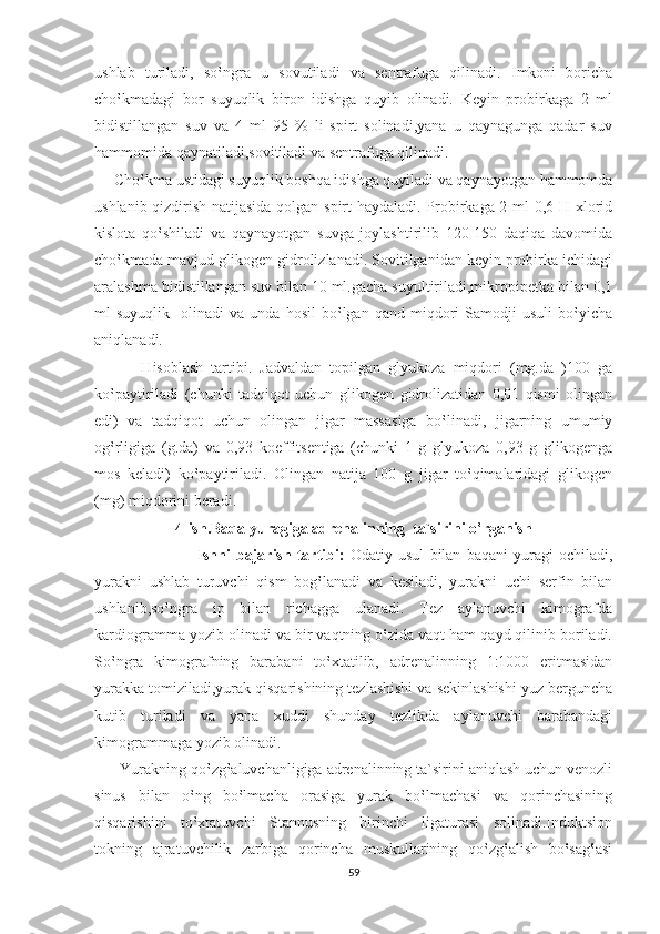 ushlab   turiladi,   so‛ngra   u   sovutiladi   va   sentrafuga   qilinadi.   Imkoni   boricha
cho‛kmadagi   bor   suyuqlik   biron   idishga   quyib   olinadi.   Keyin   probirkaga   2   ml
bidistillangan   suv   va   4   ml   95   %   li   spirt   solinadi,yana   u   qaynagunga   qadar   suv
hammomida qaynatiladi,sovitiladi va sentrafuga qilinadi.
     Cho‛kma ustidagi suyuqlik boshqa idishga quyiladi va qaynayotgan hammomda
ushlanib qizdirish natijasida qolgan spirt haydaladi. Probirkaga 2 ml 0,6 H xlorid
kislota   qo‛shiladi   va   qaynayotgan   suvga   joylashtirilib   120-150   daqiqa   davomida
cho‛kmada mavjud glikogen gidrolizlanadi. Sovitilganidan keyin probirka ichidagi
aralashma bidistillangan suv bilan 10 ml.gacha suyultiriladi,mikropipetka bilan 0,1
ml   suyuqlik     olinadi   va   unda  hosil   bo‛lgan  qand   miqdori   Samodji   usuli   bo‛yicha
aniqlanadi.
            Hisoblash   tartibi.   Jadvaldan   topilgan   glyukoza   miqdori   (mg.da   )100   ga
ko‛paytiriladi   (chunki   tadqiqot   uchun   glikogen   gidrolizatidan   0,01   qismi   olingan
edi)   va   tadqiqot   uchun   olingan   jigar   massasiga   bo‛linadi,   jigarning   umumiy
og‛rligiga   (g.da)   va   0,93   koeffitsentiga   (chunki   1   g   glyukoza   0,93   g   glikogenga
mos   keladi)   ko‛paytiriladi.   Olingan   natija   100   g   jigar   to‛qimalaridagi   glikogen
(mg) miqdorini beradi.        
4-ish.Baqa yuragiga adrenalinning  ta`sirini o‛rganish
                             Ishni   bajarish   tartibi:   Odatiy   usul   bilan   baqani   yuragi   ochiladi,
yurakni   ushlab   turuvchi   qism   bog‛lanadi   va   kesiladi,   yurakni   uchi   serfin   bilan
ushlanib,so‛ngra   ip   bilan   richagga   ulanadi.   Tez   aylanuvchi   kimografda
kardiogramma yozib olinadi va bir vaqtning o‛zida vaqt ham qayd qilinib boriladi.
So‛ngra   kimografning   barabani   to‛xtatilib,   adrenalinning   1:1000   eritmasidan
yurakka tomiziladi,yurak qisqarishining tezlashishi va sekinlashishi yuz berguncha
kutib   turiladi   va   yana   xuddi   shunday   tezlikda   aylanuvchi   barabandagi
kimogrammaga yozib olinadi.
      Yurakning qo‛zg‛aluvchanligiga adrenalinning ta`sirini aniqlash uchun venozli
sinus   bilan   o‛ng   bo‛lmacha   orasiga   yurak   bo‛lmachasi   va   qorinchasining
qisqarishini   to‛xtatuvchi   Stannusning   birinchi   ligaturasi   solinadi.Induktsion
tokning   ajratuvchilik   zarbiga   qorincha   muskullarining   qo‛zg‛alish   bo‛sag‛asi
59 