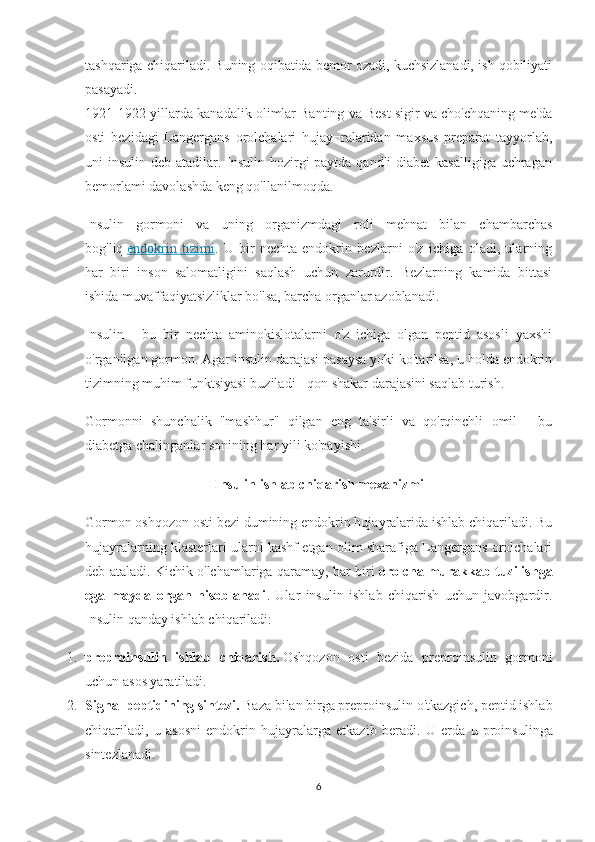 tashqariga chiqariladi. Buning oqibatida bemor ozadi, kuchsizlanadi, ish qobiliyati
pasayadi.
1921-1922-yillarda kanadalik olimlar Banting va Best sigir va cho'chqaning me'da
osti   bezidagi   Langergans   orolchalari   hujay¬ralaridan   maxsus   preparat   tayyorlab,
uni insulin deb atadilar. Insulin hozirgi paytda qandli  diabet kasalligiga  uchragan
bemorlami davolashda keng qo'llanilmoqda. 
Insulin   gormoni   va   uning   organizmdagi   roli   mehnat   bilan   chambarchas
bog'liq   endokrin   tizimi .   U   bir   nechta   endokrin   bezlarni   o'z   ichiga   oladi,   ularning
har   biri   inson   salomatligini   saqlash   uchun   zarurdir.   Bezlarning   kamida   bittasi
ishida muvaffaqiyatsizliklar bo'lsa, barcha organlar azoblanadi.
Insulin   -   bu   bir   nechta   aminokislotalarni   o'z   ichiga   olgan   peptid   asosli   yaxshi
o'rganilgan gormon. Agar insulin darajasi pasaysa yoki ko'tarilsa, u holda endokrin
tizimning muhim funktsiyasi buziladi - qon shakar darajasini saqlab turish.
Gormonni   shunchalik   "mashhur"   qilgan   eng   ta'sirli   va   qo'rqinchli   omil   -   bu
diabetga chalinganlar sonining har yili ko'payishi.
Insulin ishlab chiqarish mexanizmi
Gormon oshqozon osti bezi dumining endokrin hujayralarida ishlab chiqariladi. Bu
hujayralarning klasterlari ularni kashf etgan olim sharafiga Langergans orolchalari
deb ataladi. Kichik o'lchamlariga qaramay, har biri   orolcha murakkab tuzilishga
ega   mayda   organ   hisoblanadi .   Ular   insulin   ishlab   chiqarish   uchun   javobgardir.
Insulin qanday ishlab chiqariladi:
1. preproinsulin   ishlab   chiqarish.   Oshqozon   osti   bezida   preproinsulin   gormoni
uchun asos yaratiladi.
2. Signal peptidining sintezi.   Baza bilan birga preproinsulin o'tkazgich, peptid ishlab
chiqariladi,   u   asosni   endokrin   hujayralarga   etkazib   beradi.   U   erda   u   proinsulinga
sintezlanadi.
6 