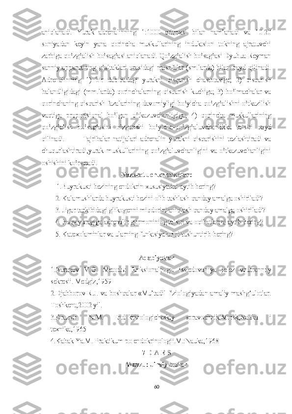 aniqlanadi.   Yurak   adrenalinning   1:1000   eritmasi   bilan   namlanadi   va   10-20
soniyadan   keyin   yana   qorincha   muskullarining   induktsion   tokning   ajratuvchi
zarbiga qo‛zg‛alish bo‛sag‛asi aniqlanadi. Qo‛zg‛alish bo‛sag‛asi Dyubua-Reyman
sanniy apparatining g‛altaklari orasidagi  masofalar (sm.larda)  bilan qayd qilinadi.
Adrenalinning   1)   bir   daqiqadagi   yurakni   qisqarish   chastotasiga;   2)   qisqarish
balandligidagi   (mm.larda)   qorinchalarning   qisqarish   kuchiga;   3)   bo‛lmachalar   va
qorinchaning qisqarish fazalarining davomiyligi bo‛yicha qo‛zg‛alishni o‛tkazilish
vaqtiga   proportsional   bo‛lgan   o‛tkazuvchanligiga;   4)   qorincha   muskullarining
qo‛zg‛alish   bo‛sag‛asini   o‛zgarishi   bo‛yicha-qo‛zg‛aluvchanlikka   ta`siri   qayd
qilinadi.             Tajribalar   natijalari   adrenalin   yurakni   qisqarishini   tezlashtiradi   va
chuqurlashtiradi,yurak   muskullarining   qo‛zg‛aluvchanligini   va   o‛tkazuvchanligini
oshishini ko‛rsatadi.
Nazorat uchun savollar:
1.Buyrakusti bezining endokrin xususiyatini aytib bering?
        2. Kalamushlarda buyrakusti bezini olib tashlash qanday amalga oshiriladi?
        3. Jigar tarkibidagi glikogenni miqdorini aniqlash qanday amalga oshiriladi?
        4. Baqa yuragiga adrenalin gormonining ta`siri va oqibatlarini aytib bering?
        5. Katexolaminlar va ularning funktsiyalarini tushuntirib bering?  
Adabiyotlar
1.Baranov   V.G.   Metod ы   funksionalnogo   issledovaniya   jelez   vnutrennoy
sekresii. Medgiz,1959
2.Djabborov R.J. va boshqalar «Mu’tadil fiziologiyadan amaliy mashg‘ulotlar.
Toshkent,2002 yil.
3.Draznin   N.M.   Endokrinologicheskiy   spravochnik.Minsk,Nauka   i
texnika,1965
4.Kabak Ya.M. Praktikum po endokrinologii.M.:Nauka,1968
7-D A R S
Mavzu: Jinsiy bezlar
60 