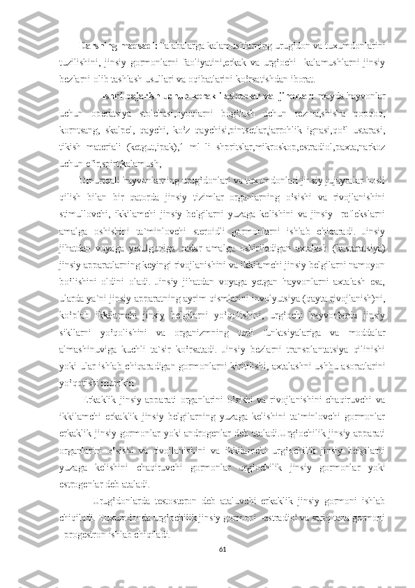 Darsning maqsadi: Talabalarga kalamushlarning urug‛don va tuxumdonlarini
tuzilishini,   jinsiy   gormonlarni   faoliyatini,erkak   va   urg‛ochi     kalamushlarni   jinsiy
bezlarni olib tashlash usullari va oqibatlarini ko‛rsatishdan iborat.
                 Ishni bajarish uchun kerakli asboblar va  jihozlar:  mayda hayvonlar
uchun   operatsiya   stolchasi,oyoqlarni   bog‛lash   uchun   rezina,shisha   qopqoq,
korntsang,   skalpel,   qaychi,   ko‛z   qaychisi,pintsetlar,jarrohlik   ignasi,qo‛l   ustarasi,
tikish   materiali   (ketgut,ipak),1   ml   li   shpritslar,mikroskop,estradiol,paxta,narkoz
uchun efir,spirt,kalamush,
        Umurtqali hayvonlarning urug‛donlari va tuxumdonlari jinsiy jujayralar hosil
qilish   bilan   bir   qatorda   jinsiy   tizimlar   organlarning   o‛sishi   va   rivojlanishini
stimullovchi,   ikkilamchi   jinsiy   belgilarni   yuzaga   kelishini   va   jinsiy     reflekslarni
amalga   oshishini   ta`minlovchi   steroidli   gormonlarni   ishlab   chiqaradi.   Jinsiy
jihatdan   voyaga   yetulguniga   qadar   amalga   oshiriladigan   axtalash   (kastaratsiya)
jinsiy apparatlarning keyingi rivojlanishini va ikkilamchi jinsiy belgilarni namoyon
bo‛lishini   oldini   oladi.   Jinsiy   jihatdan   voyaga   yetgan   hayvonlarni   axtalash   esa,
ularda ya`ni jinsiy apparatning ayrim qismlarini involyutsiya (qayta rivojlanish)ni,
ko‛plab   ikkilamchi   jinsiy   belgilarni   yo‛qolishini,   urg‛ochi   hayvonlarda   jinsiy
sikllarni   yo‛qolishini   va   organizmning   turli   funktsiyalariga   va   moddalar
almashinuviga   kuchli   ta`sir   ko‛rsatadi.   Jinsiy   bezlarni   transplantatsiya   qilinishi
yoki ular ishlab chiqaradigan gormonlarni kiritilishi, axtalashni ushbu asoratlarini
yo‛qotishi mumkin.
            Erkaklik   jinsiy   apparati   organlarini   o‛sishi   va   rivojlanishini   chaqiruvchi   va
ikkilamchi   erkaklik   jinsiy   belgilarning   yuzaga   kelishini   ta`minlovchi   gormonlar
erkaklik jinsiy gormonlar yoki androgenlar deb ataladi.Urg‛ochilik jinsiy apparati
organlarini   o‛sishi   va   rivojlanishini   va   ikkilamchi   urg‛ochilik   jinsiy   belgilarni
yuzaga   kelishini   chaqiruvchi   gormonlar   urg‛ochilik   jinsiy   gormonlar   yoki
estrogenlar deb ataladi.
              Urug‛donlarda   testosteron   deb   ataluvchi   erkaklik   jinsiy   gormoni   ishlab
chiqiladi. Tuxumdonda urg‛ochilik jinsiy gormoni –estradiol va sariq tana gormoni
–progestron ishlab chiqiladi.
61 