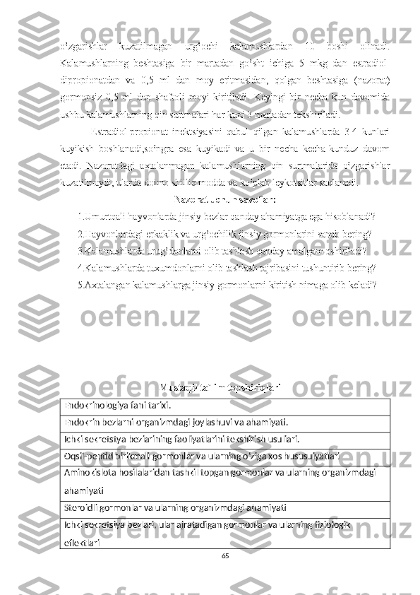 o‛zgarishlar   kuzatilmagan   urg‛ochi   kalamushlardan   10   boshi   olinadi.
Kalamushlarning   beshtasiga   bir   martadan   go‛sht   ichiga   5   mkg   dan   estradiol-
dipropionatdan   va   0,5   ml   dan   moy   eritmasidan,   qolgan   beshtasiga   (nazorat)
gormonsiz   0,5   ml   dan   shaftoli   moyi   kiritiladi.   Keyingi   bir   necha   kun   davomida
ushbu kalamushlarning qin surtmalari har kuni 3 martadan tekshiriladi.
              Estradiol-propionat   inektsiyasini   qabul   qilgan   kalamushlarda   3-4   kunlari
kuyikish   boshlanadi,so‛ngra   esa   kuyikadi   va   u   bir   necha   kecha-kunduz   davom
etadi.   Nazoratdagi   axtalanmagan   kalamushlarning   qin   surtmalarida   o‛zgarishlar
kuzatilmaydi, ularda doimo shilliq modda va ko‛plab leykotsitlar saqlanadi.   
Nazorat uchun savollar:
1.Umurtqali hayvonlarda jinsiy bezlar qanday ahamiyatga ega hisoblanadi?
       2.Hayvonlardagi erkaklik va urg‛ochilik jinsiy gormonlarini sanab bering?
       3.Kalamushlarda urug‛donlarni olib tashlash qanday amalgam oshiriladi?
       4.Kalamushlarda tuxumdonlarni olib tashlash tajribasini tushuntirib bering?
       5.Axtalangan kalamushlarga jinsiy gormonlarni kiritish nimaga olib keladi?
Mustaqil ta`lim topshiriqlari
Endokrinologiya fani tarixi.
Endokrin bezlarni organizmdagi joylashuvi va ahamiyati.
Ichki sekretstya beziarining faoliyatlarini tekshirish usuliari.
Oqsil-peptid birikmali gormonlar va ularning oʻziga xos hususuiyatlari
Aminokislota hosilalaridan tashkil topgan gormonlar va ularning organizmdagi 
ahamiyati
Steroidli gormonlar va ularning organizmdagi ahamiyati
Ichki sekretsiya bezlari, ular ajratadigan gormonlar va ularning fiziologik 
eflektlari
65 