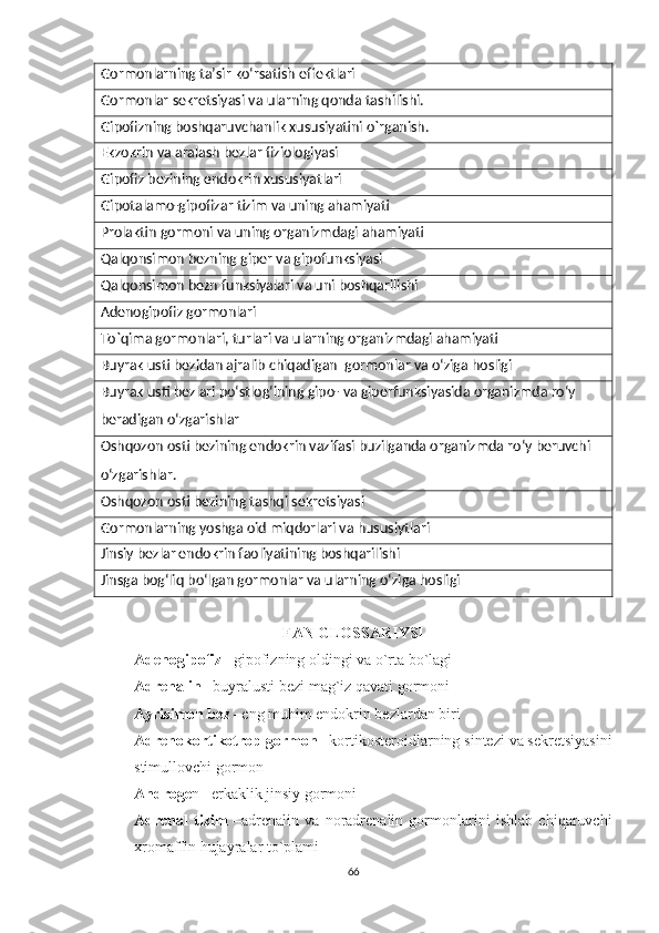 Gormonlarning ta’sir koʻrsatish effektlari
Gormonlar sekretsiyasi va ularning qonda tashilishi.
Gipofizning boshqaruvchanlik xususiyatini o`rganish.
Ekzokrin va aralash bezlar fiziologiyasi
Gipofiz bezining endokrin xususiyatlari
Gipotalamo-gipofizar tizim va uning ahamiyati
Prolaktin gormoni va uning organizmdagi ahamiyati
Qalqonsimon bezning giper va gipofunksiyasi
Qalqonsimon bezn funksiyalari va uni boshqarilishi
Adenogipofiz gormonlari
To`qima gormonlari, turlari va ularning organizmdagi ahamiyati
Buyrak usti bezidan ajralib chiqadigan  gormonlar va oʻziga hosligi
Buyrak usti bezlari po‘stlog‘ining gipo- va giperfunksiyasida organizmda ro‘y 
beradigan o‘zgarishlar
Oshqozon osti bezining endokrin vazifasi buzilganda organizmda ro‘y beruvchi 
oʻzgarishlar.
Oshqozon osti bezining tashqi sekretsiyasi
Gormonlarning yoshga oid miqdorlari va hususiytlari
Jinsiy bezlar endokrin faoliyatining boshqarilishi
Jinsga bogʻliq boʻlgan gormonlar va ularning oʻziga hosligi
FAN GLOSSARIYSI
Adenogipofiz  –gipofizning oldingi va o`rta bo`lagi 
Adrenalin  –buyralusti bezi mag`iz qavati gormoni 
Ayrisimon bez  –eng muhim endokrin bezlardan biri 
Adrenokortikotrop gormon  –kortikosteroidlarning sintezi va sekretsiyasini
stimullovchi gormon 
Androge n –erkaklik jinsiy gormoni 
Adrenal   tizim   –adrenalin   va   noradrenalin   gormonlarini   ishlab   chiqaruvchi
xromaffin hujayralar to`plami 
66 