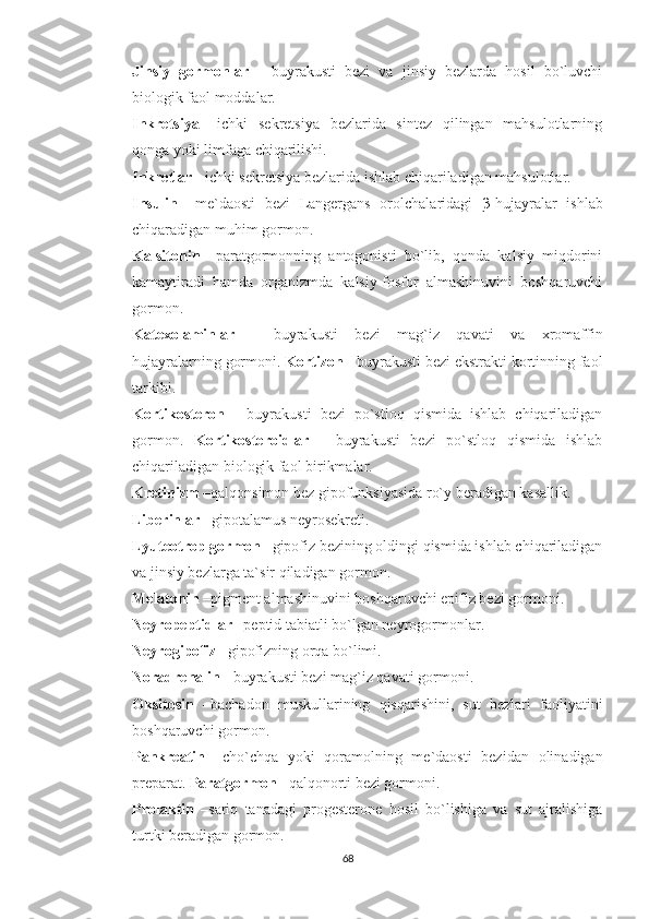 Jinsiy   gormonlar   -   buyrakusti   bezi   va   jinsiy   bezlarda   hosil   bo`luvchi
biologik faol moddalar. 
Inkretsiya   –ichki   sekretsiya   bezlarida   sintez   qilingan   mahsulotlarning
qonga yoki limfaga chiqarilishi.
Inkretlar  - ichki sekretsiya bezlarida ishlab chiqariladigan mahsulotlar.
Insulin   –me`daosti   bezi   Langergans   orolchalaridagi   β -hujayralar   ishlab
chiqaradigan muhim gormon. 
Kalsitonin   –paratgormonning   antogonisti   bo`lib,   qonda   kalsiy   miqdorini
kamaytiradi   hamda   organizmda   kalsiy-fosfor   almashinuvini   boshqaruvchi
gormon. 
Katexolaminlar   -   buyrakusti   bezi   mag`iz   qavati   va   xromaffin
hujayralarning gormoni.  Kortizon  - buyrakusti bezi ekstrakti kortinning faol
tarkibi. 
Kortikosteron   -   buyrakusti   bezi   po`stloq   qismida   ishlab   chiqariladigan
gormon.   Kortikosteroidlar   -   buyrakusti   bezi   po`stloq   qismida   ishlab
chiqariladigan biologik faol birikmalar. 
Kretinizm  –qalqonsimon bez gipofunksiyasida ro`y beradigan kasallik. 
Liberinlar  –gipotalamus neyrosekreti. 
Lyuteotrop gormon  –gipofiz bezining oldingi qismida ishlab chiqariladigan
va jinsiy bezlarga ta`sir qiladigan gormon. 
Melatonin  –pigment almashinuvini boshqaruvchi epifiz bezi gormoni. 
Neyropeptidlar  –peptid tabiatli bo`lgan neyrogormonlar. 
Neyrogipofiz  –gipofizning orqa bo`limi. 
Noradrenalin  - buyrakusti bezi mag`iz qavati gormoni. 
Oksitosin   –bachadon   muskullarining   qisqarishini,   sut   bezlari   faoliyatini
boshqaruvchi gormon. 
Pankreatin   –cho`chqa   yoki   qoramolning   me`daosti   bezidan   olinadigan
preparat.  Paratgormon  –qalqonorti bezi gormoni. 
Prolaktin   –sariq   tanadagi   progesterone   hosil   bo`lishiga   va   sut   ajralishiga
turtki beradigan gormon. 
68 