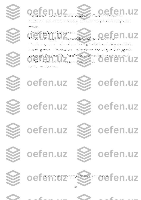 Progesteron  – tuxumdon sariq tanasida hosil bo`luvchi jinsiy gormon. 
Serotonin   –qon   zardobi   tarkibidagi   tomirlarni   toraytiruvchi   biologik   faol
modda. 
Timozin  –ayrisimon bez gormoni. 
Timus  –to`sh suyagining orqa yuzasida joylashgan endokrin bez. 
Tireotrop   gormon   -   qalqonsimon   bezning   tuzilishi   va   funksiyasiga   ta`sir
etuvchi   gormon.   Tireotoksikoz   -   qalqonsimon   bez   faoliyati   kuchayganda
yuzaga keladigan kasallik.  Tiroksin  - qalqonsimon bezning asosiy gormoni. 
Follikulin  –ayollarning jinsiy gormonlaridan biri. 
Epifiz  –endokrin bez.
Fanni o`zlashtirish bo`yicha savollar to`plami
69 