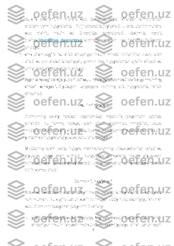 3. etuklik   bosqichi.   Bir   muncha   vaqt   davomida   qayta   ishlangan   komponentlar
endokrin tizim hujayralarida - Golji apparatida joylashadi. U erda ular bir muncha
vaqt   pishib,   insulin   va   C-peptidga   parchalanadi.   davomida   peptid
boshiga   laboratoriya   diagnostikasi   ko'pincha   oshqozon   osti   bezining   faoliyatini
aniqlaydi.
4. sink   bilan   bog'liqlik.   Ishlab   chiqarilgan   insulin   mineral   ionlar   bilan   o'zaro   ta'sir
qiladi   va   qon   shakar   ko'tarilgach,   gormon   beta   hujayralaridan   ajralib   chiqadi   va
uning darajasini pasaytira boshlaydi.
Agar tanadagi daraja yuqori bo'lsa, u holda oshqozon osti bezida gormonning
sintezi   kamayadi.   Glyukagon   Langergans   orolining   alfa   hujayralarida   ishlab
chiqariladi.
Insulinning ta'siri
Gormonning   asosiy   harakati   organizmdagi   metabolik   jarayonlarni   tartibga
solishdir.   Bu   hamma   narsaga   ta'sir   qiladi:   vitaminlar,   minerallar,   ozuqa
moddalarining   so'rilishi,   shuningdek,   boshqa   moddalarning   parchalanishi.   Insulin
yordamisiz hujayralar glyukoza qabul qila olmaydi.
Moddaning   ta'siri   ostida   hujayra   membranalarining   o'tkazuvchanligi   oshadi   va
glyukoza   ularga   erkin   so'riladi.   Bunga   parallel   ravishda   insulin   glyukozani
polisakkaridga - glikogenga aylantiradi. U odamlar  uchun tabiiy energiya manbai
bo'lib xizmat qiladi.
Gormon funktsiyalari
Stress   va   ovqatlanish   odatlari   tufayli   insulin   nafaqat   ko'payishi,   balki   kamayishi
ham   mumkin.   Bu   sog'liq   uchun  xavfli   bo'lmagan   oddiy   holat   ekanligiga   ishonish
xato.  Gormonni pasaytirish jarayonini boshlang:
 yog'li,   uglevodlarga   va   kaloriyalarga   boy   oziq-ovqat   -   bez   tomonidan   ishlab
chiqarilgan   insulin   kiruvchi   mahsulotlarni   assimilyatsiya   qilish   uchun   etarli
7 