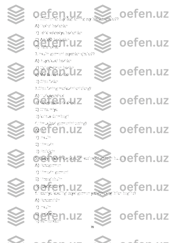 1. Gormonlar quyidagilarning qay biridan ajraladi?
A) Tashqi bezlardan
B) Ichki sekresiya bezlaridan
C) Aralash bezlardan
D) Barchasidan
2.Insulin gormoni qayerdan ajraladi?
A) Buyrakusti bezidan
B) Qalqonsimon bezdan
S)  Me`daosti bezidan
D) Gipofizdan
3.Gipofizning markazini aniqlang?
A) Turk egarchasi
B) Langergans orolchasi
C) O`rta miya
D) ko`ruv do`mbog`i
4.Timus bezi gormonini toping?
A) T
4
B) Insulin
C) Timozin
D) Prolaktin
5.Kalsiy-fosfor muvozanatini saqlovchi gormon bu…..?
A) Paratgormon
B) Timozin gormoni
C) Tireoglobulin
D) Triyodtironin
6.Tetaniya kasalligi qaysi gormon yetishmasligi bilan bog`liq?
A) Parateroidin
B) Insulin
C) Prolaktin
D) Samotostatin
70 