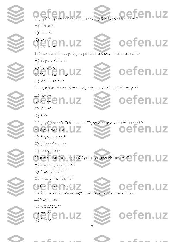 7.Qaysi bir gormonning tarkibi asosan (65-70%) yoddan iborat?
A) Tiroksin
B) Timozin
C) Insulin
D) Intermidin
8.Katexolaminlar quyidagi qaysi ichki sekresiya bezi machsuloti?
A) Buyrakusti bezi
B) Timus bezi
C) Qalqonsimon bez
D) Me`daosti bezi
9.Qaysi javobda endokrinologiyaning asoschisi to`g`ri berilgan?
A) Pavlov
B) A.Bertold
C) K.Funk
D) Bish
10.Qaysi bez bolalikda katta bo`lib, yosh o`tgan sari kichiklashadi?
A) Ayrisimon bez
B) Buyrakusti bezi
C) Qalqonsimon bez
D) Jinsiy bezlar
11.Banting va Bestning kashfiyoti qaysi javobda berilgan?
A) Insulin ajratib olinishi
B) Adrenalin olinishi
C) Gipofizni aniqlanishi
D) Prolaktin sintezlanishi
12. Qonda qand nazorati qaysi gormon orqali nazorat qilinadi?
A) Vazopressin
B) Noradrenalin
C) Insulin
D) Timozin
71 