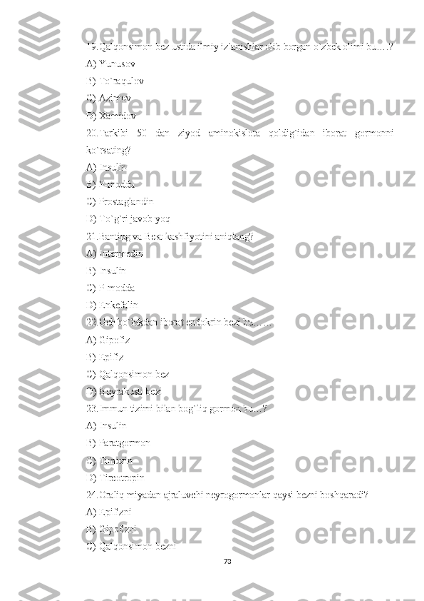 19.Qalqonsimon bez ustida ilmiy izlanishlar olib borgan o`zbek olimi bu….?
A) Yunusov
B) To`raqulov
C) Azimov
D) Xamidov
20.Tarkibi   50   dan   ziyod   aminokislota   qoldig`idan   iborat   gormonni
ko`rsating?
A) Insulin
B) P-modda
C) Prostaglandin
D) To`g`ri javob yoq
21.Banting va Best kashfiyotini aniqlang?
A) Intermedin
B) Insulin
C) P-modda
D) Enkefalin
22.Uch bo`lakdan iborat endokrin bezi bu……
A) Gipofiz
B) Epifiz
C) Qalqonsimon bez
D) Buyrakusti bezi
23.Immun tizimi bilan bog`liq gormon bu…?
A) Insulin
B) Paratgormon
C) Timozin
D) Tireotropin
24.Oraliq miyadan ajraluvchi neyrogormonlar qaysi bezni boshqaradi?
A) Epifizni
B) Gipofizni
C) Qalqonsimon bezni
73 