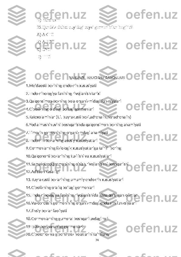 D) Barchasini
25.Qandsiz diabet quyidagi qaysi gormon bilan bog`liq?
A) AKTG
B) ADG
C) CTG
D) TTG
     
YAKUNIY  NAZORAT SAVOLLARI
1.Me’daosti bezining endokrin xususiyati
2.Endokrinologiya fanining rivojlanish tarixi
3.Qalqonsimon bezning bola organizmidagi funksiyalari 
4.Gipofizning oldingi bo‘lagi gormonlari
5.Katexolaminlar (t.i. buyrakusti bezi,adrenalin,noradrenalin)
6.Yod almashinuvini boshqarishda qalqonsimon bezning ahamiyati
7.Timozin gormonining organizmdagi ahamiyati
8.Endokrin bezlarning asosiy xususiyatlari
9.Gormonlarning fiziologik xususiyatlariga ta’rif   bering 
10.Qalqonorti bezlarining tuzilishi va xususiyatlari
11.Samatotrop gormonining o‘sish,rivojlanishni boshqarishi
12.Adisson kasalligi
13.Buyrakusti bezlarining umumiy endokrin xususiyatlari
14.Gipofizning oraliq bo‘lagi gormonlari
15.Endokrinologiya fanining rivojlanishida hissa qo‘shgan olimlar
16.Vazopressin gormonining organizmdagi endokrin funksiyalari
17.Jinsiy bezlar faoliyati
18.Gormonlarning gumoral boshqariluvdagi roli
19Epifiz bezi va uning gormonlari
20.Gipoterioz va gipertireoz holatlarini ta’riflang
74 