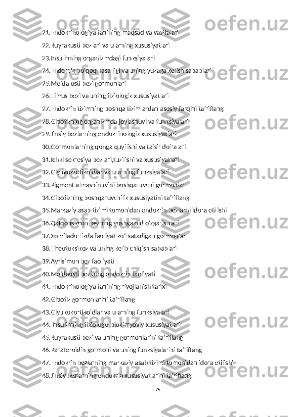 21.Endokrinologiya fanining maqsad va vazifalari
22.Buyrakusti bezlari va ularning xususiyatlari
23.Insulinning organizmdagi funksiyalari
24.Endemik bo‘qoq kasalligi va uning yuzaga kelish sabablari
25.Me’da osti bezi gormonlari
26.Timus bezi va uning fiziologik xususiyatlari
27.Endokrin tizimning boshqa tizimlardan asosiy farqini ta’riflang
28.Gipofizning organizmda joylashuvi va funksiyalari
29.Jinsiy bezlarning endokrinologik xususiyatlari
30.Gormonlarning qonga quyilishi va ta’sir doiralari
31.Ichki sekresiya bezlari,tuzilishi va xususiyatlari
32.Glyukokortikoidlar va ularning funksiyalari
33.Pigment almashinuvini boshqaruvchi gormonlar
34.Gipofizning boshqaruvchilik xususiyatini ta’riflang
35.Markaziy asab tizimi tomonidan endokrin bezlarni idora etilishi
36.Qalqonsimon bezning yoshga oid o‘zgarishlari
37.Xomiladorlikda faoliyat ko‘rsatadigan gormonlar
38.Tireotoksikoz va uning kelib chiqish sabablari
39.Ayrisimon bez faoliyati
40.Me’daosti bezining endokrin faoliyati
41.Endokrinologiya fanining rivojlanish tarixi
42.Gipofiz gormonlarini ta’riflang
43.Glyukokortikoidlar va ularning funksiyalari
44. Insulinning fiziologo-biokimyoviy xususiyatlari
45.Buyrakusti bezi va uning gormonlarini ta’riflang
46.Parateroidin gormoni va uning funksiyalarini ta’riflang
47.Endokrin bezlarning markaziy asab tizimi tomonidan idora etilishi
48.Jinsiy bezlarning endokrin xususiyatlarini ta’riflang
75 