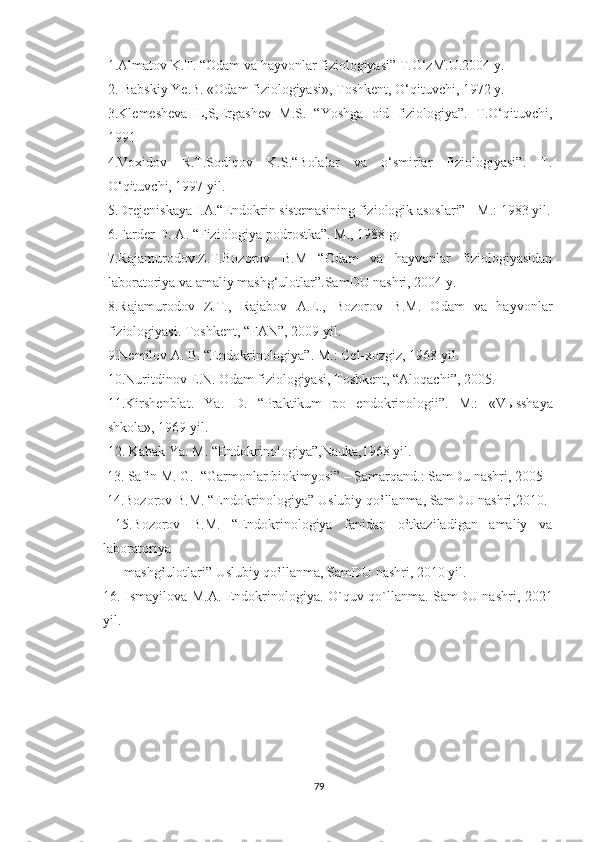 1.Almatov K.T. “Odam va hayvonlar fiziologiyasi” T.O‘zM.U.2004 y.
2. Babskiy Ye.B. «Odam fiziologiyasi», Toshkent, O‘qituvchi, 1972 y.
3.Klemesheva   L,S,Ergashev   M.S.   “Yoshga   oid   fiziologiya”.   T.O‘qituvchi,
1991 
4.Voxidov   R.T.Sodiqov   K.S.“Bolalar   va   o‘smirlar   fiziologiyasi”.   T.
O‘qituvchi, 1997 yil.
5.Drejeniskaya I.A.“Endokrin sistemasining fiziologik asoslari” - M.: 1983 yil.
6.Farder D. A. “Fiziologiya podrostka”. M., 1988 g.
7.Rajamurodov.Z.T.Bozorov   B.M   “Odam   va   hayvonlar   fiziologiyasidan
laboratoriya va amaliy mashg‘ulotlar”.SamDU nashri, 2004 y.
8.Rajamurodov   Z.T.,   Rajabov   A.E.,   Bozorov   B.M.   Odam   va   hayvonlar
fiziologiyasi. Toshkent, “FAN”, 2009 yil.
9.Nemilov A. B. “Endokrinologiya”. M.: Cel-xozgiz, 1968 yil.
10.Nuritdinov E.N. Odam fiziologiyasi, Toshkent, “Aloqachi”, 2005.
11.Kirshenblat.   Ya.   D.   “Praktikum   po   endokrinologii”.   M.:   «V ы sshaya
shkola», 1969 yil.
12. Kabak Ya. M. “Endokrinologiya”,Nauka,1968 yil.
 13. Safin M. G.  “Garmonlar biokimyosi” – Samarqand.: SamDu nashri, 2005  
 14.Bozorov B.M. “Endokrinologiya” Uslubiy qo‛llanma, SamDU nashri,2010. 
  15.Bozorov   B.M.   “Endokrinologiya   fanidan   o‛tkaziladigan   amaliy   va
laboratoriya 
      mashg‛ulotlari” Uslubiy qo‛llanma, SamDU nashri, 2010 yil.   
16. Ismayilova M.A. Endokrinologiya. O`quv qo`llanma. SamDU nashri, 2021
yil.
79 