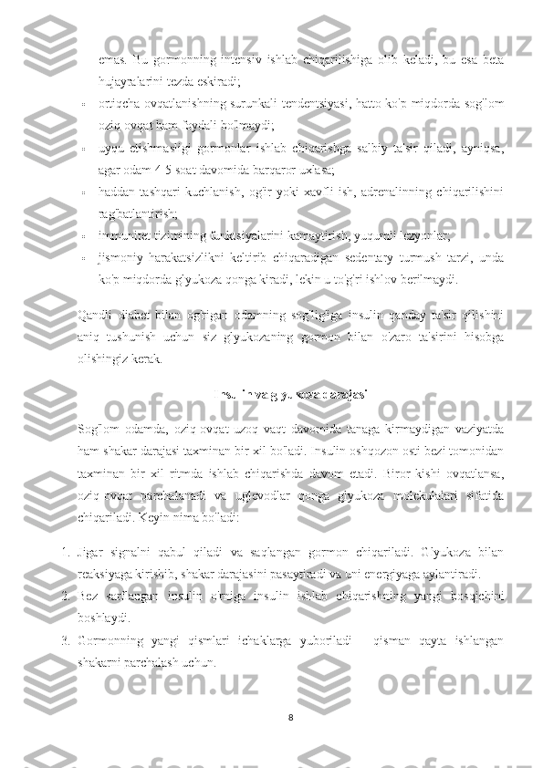 emas.   Bu   gormonning   intensiv   ishlab   chiqarilishiga   olib   keladi,   bu   esa   beta
hujayralarini tezda eskiradi;
 ortiqcha ovqatlanishning surunkali tendentsiyasi, hatto ko'p miqdorda sog'lom
oziq-ovqat ham foydali bo'lmaydi;
 uyqu   etishmasligi   gormonlar   ishlab   chiqarishga   salbiy   ta'sir   qiladi,   ayniqsa,
agar odam 4-5 soat davomida barqaror uxlasa;
 haddan   tashqari   kuchlanish,   og'ir   yoki   xavfli   ish,   adrenalinning   chiqarilishini
rag'batlantirish;
 immunitet tizimining funktsiyalarini kamaytirish, yuqumli lezyonlar;
 jismoniy   harakatsizlikni   keltirib   chiqaradigan   sedentary   turmush   tarzi,   unda
ko'p miqdorda glyukoza qonga kiradi, lekin u to'g'ri ishlov berilmaydi.
Qandli   diabet   bilan   og'rigan   odamning   sog'lig'iga   insulin   qanday   ta'sir   qilishini
aniq   tushunish   uchun   siz   glyukozaning   gormon   bilan   o'zaro   ta'sirini   hisobga
olishingiz kerak.
Insulin va glyukoza darajasi
Sog'lom   odamda,   oziq-ovqat   uzoq   vaqt   davomida   tanaga   kirmaydigan   vaziyatda
ham shakar darajasi taxminan bir xil bo'ladi. Insulin oshqozon osti bezi tomonidan
taxminan   bir   xil   ritmda   ishlab   chiqarishda   davom   etadi.   Biror   kishi   ovqatlansa,
oziq-ovqat   parchalanadi   va   uglevodlar   qonga   glyukoza   molekulalari   sifatida
chiqariladi.  Keyin nima bo'ladi:
1. Jigar   signalni   qabul   qiladi   va   saqlangan   gormon   chiqariladi.   Glyukoza   bilan
reaksiyaga kirishib, shakar darajasini pasaytiradi va uni energiyaga aylantiradi.
2. Bez   sarflangan   insulin   o'rniga   insulin   ishlab   chiqarishning   yangi   bosqichini
boshlaydi.
3. Gormonning   yangi   qismlari   ichaklarga   yuboriladi   -   qisman   qayta   ishlangan
shakarni parchalash uchun.
8 