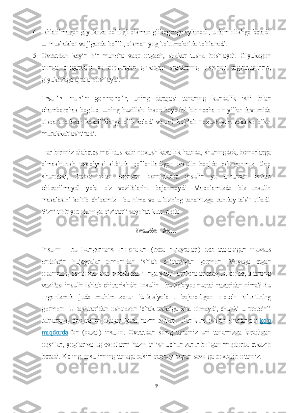 4. Ishlatilmagan glyukoza qoldig'i qisman glikogenga aylanadi, u dam olishga ketadi.
U mushaklar va jigarda bo'lib, qisman yog 'to'qimalarida to'planadi.
5. Ovqatdan   keyin   bir   muncha   vaqt   o'tgach,   shakar   tusha   boshlaydi.   Glyukagon
qonga   chiqariladi   va   to'plangan   glikogen   shakarning   o'sishini   rag'batlantirib,
glyukozaga ajrala boshlaydi.
Insulin   muhim   gormondir ,   uning   darajasi   tananing   kundalik   ishi   bilan
chambarchas bog'liq. Uning buzilishi inson hayotini bir necha o'n yillar davomida
qisqartiradigan   kasalliklarga   olib   keladi   va   uni   ko'plab   noxush   yon   ta'sirlar   bilan
murakkablashtiradi.
Har birimiz diabetes mellitus kabi noxush kasallik haqida, shuningdek, bemorlarga
almashtirish   terapiyasi   sifatida   qo'llaniladigan   insulin   haqida   eshitganmiz.   Gap
shundaki,   diabet   bilan   og'rigan   bemorlarda   insulin   yo   umuman   ishlab
chiqarilmaydi   yoki   o'z   vazifalarini   bajarmaydi.   Maqolamizda   biz   insulin
masalasini ko'rib chiqamiz - bu nima va u bizning tanamizga qanday ta'sir qiladi.
Sizni tibbiyot olamiga qiziqarli sayohat kutmoqda.
Insulin - bu ...
Insulin   -   bu   Langerhans   orolchalari   (beta   hujayralari)   deb   ataladigan   maxsus
endokrin   hujayralar   tomonidan   ishlab   chiqarilgan   gormon.   Voyaga   etgan
odamning oshqozon osti bezida millionga yaqin orolchalar mavjud bo'lib, ularning
vazifasi insulin ishlab chiqarishdir. Insulin - bu tibbiyot nuqtai nazaridan nima? Bu
organizmda   juda   muhim   zarur   funktsiyalarni   bajaradigan   protein   tabiatining
gormoni.   U   tashqaridan   oshqozon-ichak   traktiga   kira   olmaydi,   chunki   u   proteinli
tabiatning   boshqa   moddalari   kabi   hazm   bo'ladi.   Har   kuni   ishlab   chiqariladi   ko'p
miqdorda   fon   (bazal)   insulin.   Ovqatdan   so'ng   tanamiz   uni   tanamizga   kiradigan
oqsillar, yog'lar va uglevodlarni hazm qilish uchun zarur bo'lgan miqdorda etkazib
beradi. Keling, insulinning tanaga ta'siri qanday degan savolga to'xtalib o'tamiz.
9 