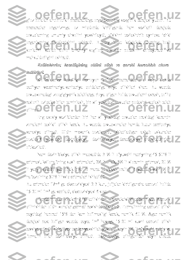 g’oz bolalari antibiotikli preparatlarga organizmining sezgirlik darajasi yuqori. Bu
preparatlar   organizmga   oz   miqdorda   kiritilganda   ham   sezilarli   darajada
tovuqlarning   umumiy   ahvolini   yaxshilaydi,   o’sishni   tezlashtirib   ayniqsa   ichki
organlarning   rivojlanishini   oshiradi.   Bunday   holat   kelajakda   ularning   bosh
sonlarini   saqlab   qolib   umumiy   sog’lom   tovuqlar   podasini   ko’paytiradi   va
mahsuldorligini oshiradi. 
Kolibakterioz   kasalligining   oldini   olish   va   qarshi   kurashish   chora-
tadbirlari.
Kolibakterioz   kasalligi   namoyon   bo’lgan   parrandachilik   xo’jaliklarida
qat’iyan   veterinariya-sanitariya   qoidalariga   rioya   qilishlari   shart.   Bu   vaqtda
tovuqxonadagi zoogigiyenik talablarga rioya qilgan holda tovuqlarni asrash, to’liq
rasionli   oziqalar   bilan   taminlash,   bir   xil   yoshdagi   tovuqlar   podasini   saqlash   talab
qilinadi.
Eng   asosiy   vazifalardan   biri   har   xil   yoshdagi   tovuqlar   orasidagi   karantin
zonalarni   tashkil   qilish   kerak.   Bu   vaqtda   tovuqxonalar   hamda   butun   territoriya
sanasiya   qilinadi.   Oldin   mexanik   tozalanadi,   ishlatiladigan   asbob   uskunalar
tozalanib   yuviladi,   dezinfeksiya,   dezinseksiya,   deratizasiya   chora-tadbirlari
o’tkaziladi.
Nam   dezinfeksiya   qilish   maqsadida   3   %   li   o’yuvchi   natriyning   45-50 o
S   li
eritmasi, ksilonaftning suvli eritmalari, 2% li ohak, 5% li xloramin eritmasi, 20 %
li   yangi   so’ndirilgan   ohak   bilan   2   marta   ohaklash   oralig’i   1   soatdan   va   4   %   li
naftazolning 50 o
S li issiq eritmalari ishlatiladi.
Bu   eritmalar   1l/m 2
-ga   ekspozisiyasi   2-3   kun,   jo’jalar   kiritilgancha   aerozol   holida
15-20 ml 1m 3
-ga sepiladi, ekspozisiyasi 6 soat.
Formalin   bilan   ohakning   ishlatilishidan   oldin  aktivligi   tekshiriladi.   Aerozol
qilinishidan oldin xonalar germeti ravishda bekitiladi. Formalinning aerozol qilish
paytidagi   harorati   15 o
S   dan   kam   bo’lmasligi   kerak,   namlik   60   %.   Agar   namlik
darajasi   past   bo’lgan   vaqtda   qayta   1m 3
  havoga   15-20   ml   suvni   aerozol   qilish
tavsiya etiladi.   Ishlatilgan taralar yaxshilab yuviladi keyin 3%-li o’yuvchi natriy va
formalin   bilan   dezinfeksiya   qilinadi.   Dezinfeksiya   qilinganidan   keyin   albatta 