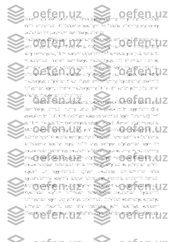 bakteriologik   tekshiruvlar   orqali   ichak   tayoqchalarining   bor   yo’qligi   muhitlarga
ekilib   aniqlaniladi.   Kolibakterioz   kasalligini   profilaktika   qilishning   eng   asosiy
usullaridan biri tuxumlarni dezinfeksiya qilishdir.
Inkubasiyaga qo’yiladigan tuxumlar kuniga 3-4 marta terib olinadi. Birinchi marta
terib   olinganidan   keyin   2   soat   ichida   40%-li   formalindan   30   ml   olib   unga   20   g
kaliy permanganat, 15 ml suvlarni aralashtirib 1m 3
  kamerada yoki joda parida 20
m   saqlaniladi.   Ikkinchi   dezinfeksiya   inkubatoriyaga   olib   chiqimdan   oldin   va
uchinchisi   tuxumlar   sortlariga   ajratib   bo’linganidan   keyin   inkubator   omborida,
to’rtinchisi   inkubasion   shkafga   qo’yilganidan   6   kun   o’tgach,   beshinchisi
inkubasiyaga   qo’yishdan   6   kun   o’tgach   embrionlarning   hayotchanligi   tekshirilib
bo’lganidan keyin, oltinchisi inkubasiyaning 18-19 –chi kunlari ya’ni jo’ja ochish
shkafiga o’tkazishdan oldin qilinadi.
Kasallik bo’lmagan xo’jaliklarda tuxumlar geksaxlorofen bilan aerozol qilib
dezinfeksiya   qilinadi.   Buning   uchun   5%-li   geksaxlorofen   tayyorlanib   (50g
geksaxlorofen 1l 70-80 o
S qizdirilgan suvga aralashtiriladi keyin filtrlaniladi) 1m 3
-
ga   15   ml   hisobida   20m   ekspozisiyada   aerozol   qilinadi.   Aerozol   qilish   maqsadida
SAG-1,   aerozol   qurilmalari   TAN   yoki   PVAN   asboblaridan   foydalaniladi.   Bu
tadbirlar  bajarilish vaqtida ventilyatorlar  to’xtatiladi. Parrandachilik xo’jaliklarida
kolibakterioz   kasalligi   paydo   bo’lib   unga   tashhyez   qo’yilganidan   keyin   bir
tovuqxonadan ikkinchisiga tovuqlarni ko’chirish, tovuq va uning mahsulotlarining
chetga chiqishi, inkubasiyaga tuxum qo’yish qat’iyan man etiladi. Kasallik chiqan
tovuqxonalardagi   parrandalar   ichida   nimjonlari   so’yiladi   va   go’shtidan   go’sht-
suyakni   uni   tayyorlaniladi.   Qolgan   tovuqlarga   dori-darmonlar   ichak
tayoqchalarining   sezgirlik   darajasi   laboratoriya   sharoitida   aniqlanilib   beriladi.
Antibiotikoterapiya   -     tovuqlar   so’yilish   muddatiga   6   kun   qolganida   to’xtatiladi.
Kasallikdan   sog’lom   bo’lmagan   parrandaxona   tovuqlaridan   foydalanilib
bo’lingandan   keyin   ular   go’shtga   topshiriladi.   Go’shtlari   veterinariya-sanitariya
ko’rigidan   o’tkazilib,   agar   ichki   organlarida   ya’ni   kasallikga   xarakterni
o’zgarishlar   bo’lganida   go’sht   to’lig’icha   foydalanishdan   chetlatiladi.   Kelajakda 