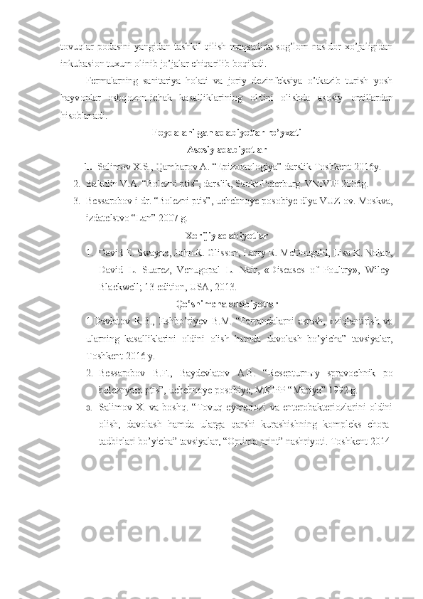 tovuqlar  podasini  yangidan tashkil  qilish  maqsadida  sog’lom  nasldor  xo’jaligidan
inkubasion tuxum olinib jo’jalar chiqarilib boqiladi.
Fermalarning   sanitariya   hola ti   va   joriy   dezinfeksiya   o’tkazib   turish   yosh
hayvonlar   oshqozon-ichak   kasalliklarining   oldini   olishda   asosiy   omillardan
hisoblanadi.
Foydalanilgan adabiyotlar ro’yxati
Asosiy adabiyotlar
1. Salimov X.S., Qambarov A. “Epizootologiya” darslik Toshkent-2016y.
2. Bakulin V.A. “Bolezni ptis”, darslik, Sankt-Peterburg. VNIVIP 2006g.
3. Bessarobov i dr. “Bolezni ptis”, uchebnoye posobiye dlya VUZ ov. Moskva,
izdatelstvo “Lan” 2007 g.
Xorijiy adabiyotlar
1. David E. Swayne, John R. Glisson, Larry R. McDougald, Lisa K. Nolan,
David   L.   Suarez,   Venugopal   L.   Nair,   «Diseases   of   Poultry»,   Wiley-
Blackwell; 13 edition, USA, 2013.
Qo’shimcha adabiyotlar
1.Davlatov   R.B.,   Eshbo’riyev   B.M.   “Parrandalarni   asrash,   oziqlantirish   va
ularning   kasalliklarini   oldini   olish   hamda   davolash   bo’yicha”   tavsiyalar,
Toshkent 2016 y.
2. Bessarobov   B.F.,   Baydevlatov   A.B.   “Resepturnыy   spravochnik   po
boleznyam ptis”, uchebnoye posobiye, MKIPP “Mariya” 1992 g.
3. Salimov   X.   va   boshq.   “Tovuq   eymeriozi   va   enterobakteriozlarini   oldini
olish,   davolash   hamda   ularga   qarshi   kurashishning   kompleks   chora-
tadbirlari bo’yicha” tavsiyalar, “Optima print” nashriyoti. Toshkent-2014 