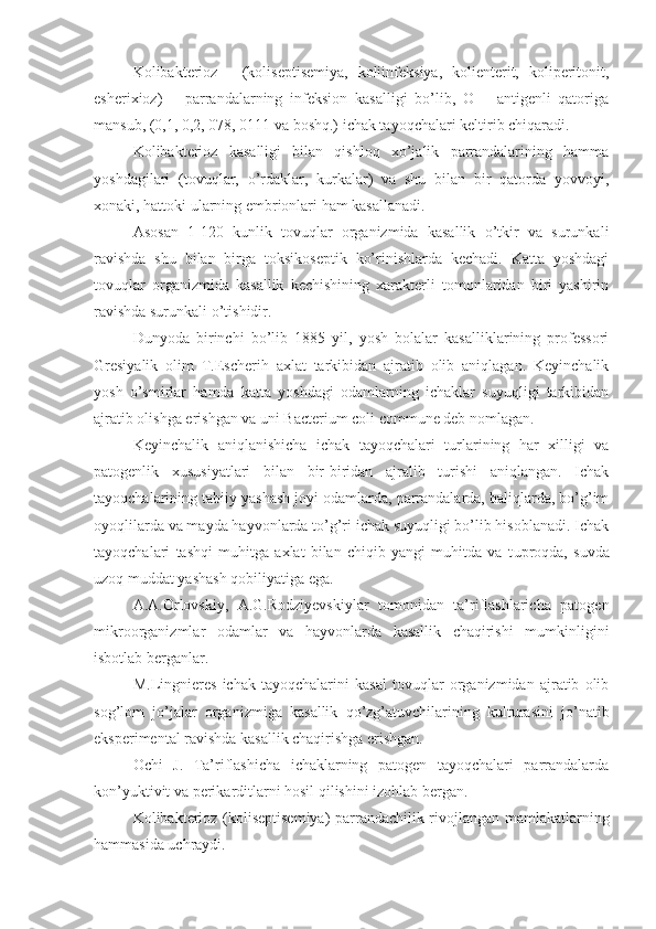 Kolibakterioz   -   (koliseptisemiya,   koliinfeksiya,   kolienterit,   koliperitonit,
esherixioz)   –   parrandalarning   infeksion   kasalligi   bo’lib,   O   –   antigenli   qatoriga
mansub, (0,1, 0,2, 078, 0111 va boshq.) ichak tayoqchalari keltirib chiqaradi.
Kolibakterioz   kasalligi   bilan   qishloq   xo’jalik   parrandalarining   hamma
yoshdagilari   (tovuqlar,   o’rdaklar,   kurkalar)   va   shu   bilan   bir   qatorda   yovvoyi,
xonaki, hattoki ularning embrionlari ham kasallanadi.
Asosan   1-120   kunlik   tovuqlar   organizmida   kasallik   o’tkir   va   surunkali
ravishda   shu   bilan   birga   toksikoseptik   ko’rinishlarda   kechadi.   Katta   yoshdagi
tovuqlar   organizmida   kasallik   kechishining   xarakterli   tomonlaridan   biri   yashirin
ravishda surunkali o’tishidir.
Dunyoda   birinchi   bo’lib   1885   yil,   yosh   bolalar   kasalliklarining   professori
Gresiyalik   olim   T.Escherih   axlat   tarkibidan   ajratib   olib   aniqlagan.   Keyinchalik
yosh   o’smirlar   hamda   katta   yoshdagi   odamlarning   ichaklar   suyuqligi   tarkibidan
ajratib olishga erishgan va uni Bacterium coli commune deb nomlagan.
Keyinchalik   aniqlanishicha   ichak   tayoqchalari   turlarining   har   xilligi   va
patogenlik   xususiyatlari   bilan   bir-biridan   ajralib   turishi   aniqlangan.   Ichak
tayoqchalarining tabiiy yashash joyi odamlarda, parrandalarda, baliqlarda, bo’g’im
oyoqlilarda va mayda hayvonlarda to’g’ri ichak suyuqligi bo’lib hisoblanadi. Ichak
tayoqchalari   tashqi   muhitga   axlat   bilan   chiqib   yangi   muhitda   va   t u proqda,   suvda
uzoq muddat yashash qobiliyatiga ega. 
A.A.Orlovskiy,   A.G.Rodziyevskiylar   tomonidan   ta’riflashlaricha   patogen
mikroorganizmlar   odamlar   va   hayvonlarda   kasallik   chaqirishi   mumkinligini
isbotlab berganlar. 
M.Lingnieres   ichak   tayoqchalarini   kasal   tovuqlar   organizmidan   ajratib   olib
sog’lom   jo’jalar   organizmiga   kasallik   qo’zg’atuvchilarining   kulturasini   jo’natib
eksperimental ravishda kasallik chaqirishga erishgan.
Ochi   J.   Ta’riflashicha   ichaklarning   patogen   tayoqchalari   parrandalarda
kon’yuktivit va perikarditlarni hosil qilishini izohlab bergan.
Kolibakterioz (ko li septisemiya) parrandachilik rivojlangan mamlakatlarning
hammasida uchraydi. 