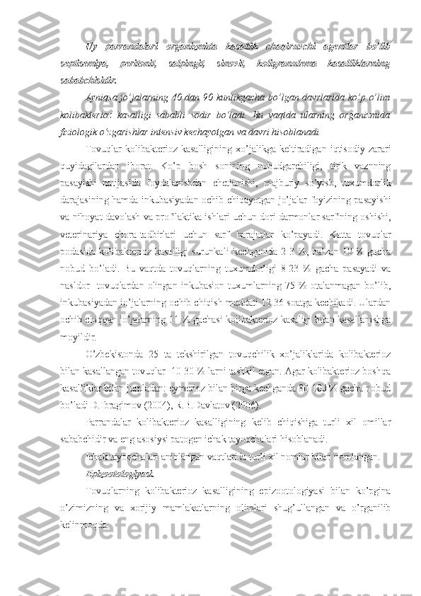 Uy   parrandalari   organizmida   kasallik   chaqiruvchi   agentlar   bo’lib
septisemiya,   peritonit,   salpingit,   sinovit,   koligranulema   kasalliklarning
sababchisidir.
Ayniqsa jo’jalarning 40 dan 90 kunlikgacha bo’lgan davrlarida ko’p o’lim
kolibakterioz   kasalligi   sababli   sodir   bo’ladi.   Bu   vaqtda   ularning   organizmida
fiziologik o’zgarishlar intensiv kechayotgan va davri hisoblanadi.
Tovuqlar   kolibakterioz   kasalligining   xo’jalikga   keltiradigan   iqtisodiy   zarari
quyidagilardan   iborat.   Ko’p   bosh   sonining   nobudgarchiligi,   tirik   vaznning
pasayishi   natijasida   foydalanishdan   chetlanishi,   majburiy   so’yish,   tuxumdorlik
darajasining hamda inkubasiyadan ochib chiqayotgan jo’jalar foyizining pasayishi
va nihoyat davolash va profilaktika ishlari uchun dori darmonlar sarfining oshishi,
veterinariya   chora-tadbirlari   uchun   sarf   h arajatlar   ko’payadi.   Katta   tovuqlar
podasida   kolibakterioz   kasalligi   surunkali   kechganida   2-3   %,   ba’zan   10   %   gacha
nobud   bo’ladi.   Bu   vaqtda   tovuqlarning   tuxumdorligi   8-23   %   gacha   pasayadi   va
nasldor     tovuqlardan   olingan   inkubasion   tuxumlarning   75   %   otalanmagan   bo’lib,
inkubasiyadan jo’jalarning ochib chiqish muddati 12-36 soatga kechikadi. Ulardan
ochib chiqqan jo’jalarning 11 % gachasi kolibakterioz kasaligi bilan kasallanishga
moyildir.
O’zbekistonda   25   ta   tekshirilgan   tovuqchilik   xo’jaliklarida   kolibakterioz
bilan kasallangan tovuqlar  10-30 % larni tashkil etgan. Agar kolibakterioz boshqa
kasalliklar bilan jumladan: eymerioz bilan birga kechganda 80-100 % gacha nobud
bo’ladi D.Ibragimov (2004), R.B.Davlatov (2006).
Parrandalar   kolibakterioz   kasalligining   kelib   chiqishiga   turli   xil   omillar
sababchidir va eng asosiysi patogen ichak tayoqchalari hisoblanadi.
Ichak tayoqchalari aniqlangan vaqtlarida turli xil nomlar bilan nomlangan.
Epizootologiyasi.
Tovuqlarning   kolibakterioz   kasalligining   epizootologiyasi   bilan   ko’pgina
o’zimizning   va   xorijiy   mamlakatlarning   olimlari   shug’ullangan   va   o’rganilib
kelinmoqda. 