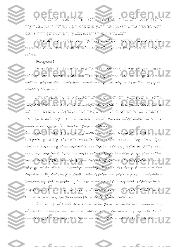 Kolibakterioz   kasalligining   kelib   chiqishga   tovuqlarni   zoogigiyenik
miyorlarga   javob   bermaydigan   xonalarda   ya’ni   havo   yaxshi   almashmasligi,   ko’p
bosh sonining cheklangan joylarda saqlanishi va boshqalardir.
Tovuqlarni   zoogigiyenik   miyorlariga   to’g’ri   kelmaydigan   xonalarda
saqlangan   vaqtda   kasallik   septik   ko’rinishda   o’tib,   intoksikasiya   holatlari   mavjud
bo’ladi.
Patogenezi.
Parrandalar   kolibakterioz   kasalligi   bilan   aerogen,   alimentar   yoki   tuxum
po’chog’i  orqali  yuqadi. Lekin kasallikning organizmda hosil  bo’lishiga ko’pgina
omillar   sababchidir.   Jumladan:   organizmning   umumiy   rezistentligi   pasayishi
sababli kelib chiqadi.
Jo’jalar   kasallik   qo’zg’atuvchilari   bilan   aerogen   yuqqanlarida   septik
jarayonlar hosil bo’lib o’lim bilan tugaydi. Alimentar holatda yuqqanida ingichka
bo’lim   ichaklarda   qo’zg’atuvchilar   rivojlanib   oldin   toksinlar   ishlab   chiqarishi
hisobiga   enterit,   keyin   shilliq   pardalar   nekrozi   vaqtida   qo’zg’atuvchilar   shilliq
parda  orqali qonga o’tib septisemiyaga olib keladi.
Kolibakterioz   kasalligining   qo’zg’atuvchilari   ishlab   chiqargan   toksinlar   nerv
hujayralariga   salbiy   ta’sir   etib   muskullar   va   bronxlar   tonusini   o’zgartiradi.   Qon
tomirlar   devorining   o’tkazuvchanlik   qobiliyatini   oshiradi,   oqibatda   shilliq   osti,
seroz  osti   qavatlarida  istisqolar   paydo  bo’ladi.  Keyin ingichka  va  yo’g’on bo’lim
ichaklarining   shilliq   pardalarida   yarachalar   hosil   bo’ladi.   Endotoksinlar   qonning
ivishiga   ta’sir   qiladi.   Toksemiya   qonning   fibrinlar   eksudasiyasi   qon   tomirlar
devorida o’tib, cho’kmaga tushadi. Endotoksinlar qon tarkibidagi Sa++ ionlarining
konsentrasiyasini   pasaytiradi,   bu   esa   qonning   ivish   jarayonini   sekinlashtiradi.
Birgalikda   qon   tomirlar   devorining   o’tkazuvchanligining   oshishi   hisobi   ichak
shilliq pardalarida, jigar va taloqda gemorragik holatlari kuzatiladi.
Olimlarning   ta’kidlashicha   qonda   bakteriyalar   hamda   zaharli   moddalarning
to’planishi   hisobiga   qon   tomirlar   devorining   o’tkazuvchanligi   ayniqsa   seroz
qoplamidagi   tomirlarda   yaxshi   kuzatiladi   deb   bayon   qiladi.   Shuning   uchun   keng 