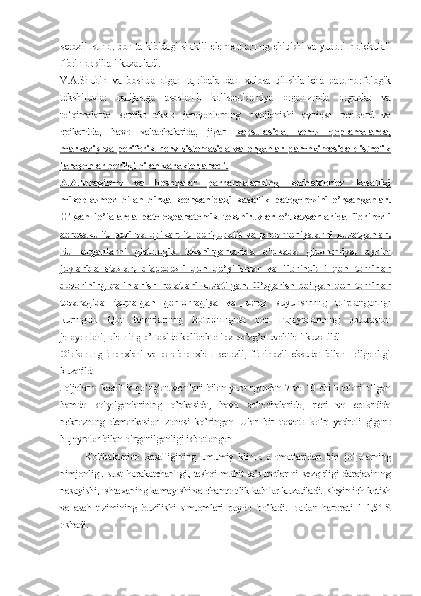 serozli istiho, qon tarkibidagi shaklli elementlarning chiqishi va yuqori molekulali
fibrin oqsillari kuzatiladi.
V.A.Shubin   va   boshqa   olgan   tajribalaridan   xulosa   qilishlaricha   patomorfologik
tekshiruvlar   natijasiga   asoslanib   koliseptisemiya   organizmda   organlar   va
to’qimalarda   septiko-toksik   jarayonlarning   rivojlanishi   ayniqsa   perikard   va
epikardda,   havo   xaltachalarida,   jigar   kapsulasida,   seroz   qoplamalarda,
markaziy   va   periferik   nerv   sistemasida   va   organlar   parenximasida   distrofik
jarayonlar borligi bilan xarakterlanadi.
A.A.Ibragimov   va   boshqalar   parrandalarning   kolibakterioz   kasalligi
mikoplazmoz   bilan   birga   kechganidagi   kasallik   patogenezini   o’rganganlar.
O’lgan   jo’jalarda   patologoanatomik   tekshiruvlar   o’tkazganlarida   fibrinozli
aerosakulit,   peri   va   epikardit,   perigepatit   va   pnevmoniyalarni   kuzatganlar.
Bu   organlarni   gistologik   tekshirganlarida   o’pkada   giperemiya,   ayrim
joylarida   stazlar,   diapedezli   qon   qo’yilishlar   va   fibrinoidli   qon   tomirlar
devorining   qalinlanish   holatlari   kuzatilgan.   O’zgarish   bo’lgan   qon   tomirlar
tevaragida   tarqalgan   gemorragiya   va   seroz   suyulishning   to’planganligi
kuringan.   Qon   tomirlarning   ko’pchiligida   qon   hujayralarining   obturasion
jarayonlari, ularning o’rtasida kolibakterioz qo’zg’atuvchilari kuzatildi.
O’pkaning   bronxlari   va   parabronxlari   serozli,   fibrinozli   eksudat   bilan   to’lganligi
kuzatildi.
Jo’jalarni kasallik qo’zg’atuvchilari bilan yuqtirgandan 7 va 10-chi kunlari o’lgan
hamda   so’yilganlarining   o’pkasida,   havo   xaltachalarida,   peri   va   epikrdida
nekrozning   demarkasion   zonasi   ko’ringan.   Ular   bir   qavatli   ko’p   yadroli   gigant
hujayralar bilan o’rganilganligi isbotlangan.
Kolibakterioz   kasalligining   umumiy   klinik   alomatlaridan   biri   jo’jalarning
nimjonligi,   sust   harakatchanligi,   tashqi   muhit   ta’surotlarini   sezgirligi   darajasining
pasayishi, ishtaxaning kamayishi va chanqoqlik kabilar kuzatiladi. Keyin ich ketish
va   asab   tizimining   buzilishi   simtomlari   paydo   bo’ladi.   Badan   harorati   1-1,5 o
  S
oshadi. 