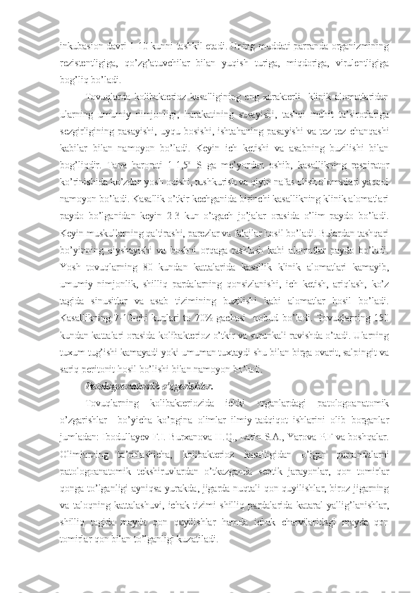 inkubasion davri 1-10 kunni tashkil etadi. Uning muddati parranda organizmining
rezistentligiga,   qo’zg’atuvchilar   bilan   yuqish   turiga,   miqdoriga,   virulentligiga
bog’liq bo’ladi.
Tovuqlarda   kolibakterioz   kasalligining   eng   xarakterli     klinik   alomatlaridan
ularning   umumiy   nimjonligi,   harakatining   susayishi,   tashqi   muhit   ta’sirotlariga
sezgirligining   pasayishi,   uyqu   bosishi,   ishtahaning   pasayishi   va   tez-tez   chanqashi
kabilar   bilan   namoyon   bo’ladi.   Keyin   ich   ketishi   va   asabning   buzilishi   bilan
bog’liqdir.   Tana   harorati   1-1,5 o
  S   ga   me’yordan   oshib,   kasallikning   respirator
ko’rinishida ko’zdan yosh oqishi, tushkurish va qiyin nafas olish alomatlari yaqqol
namoyon bo’ladi. Kasallik o’tkir kechganida birinchi kasallikning klinik alomatlari
paydo   bo’lganidan   keyin   2-3   kun   o’tgach   jo’jalar   orasida   o’lim   paydo   bo’ladi.
Keyin muskullarning qaltirashi, parezlar va falajlar hosil bo’ladi. Bulardan tashqari
bo’yinning   qiyshayishi   va   boshni   orqaga   tashlash   kabi   alomatlar   paydo   bo’ladi.
Yosh   tovuqlarning   80   kundan   kattalarida   kasallik   klinik   alomatlari   kamayib,
umumiy   nimjonlik,   shilliq   pardalarning   qonsizlanishi,   ich   ketish,   ariqlash,   ko’z
tagida   sinusitlar   va   asab   tizimining   buzilishi   kabi   alomatlar   hosil   bo’ladi.
Kasallikning   7-10-chi   kunlari   to   70%-gachasi     nobud   bo’ladi.   Tovuqlarning   150
kundan kattalari orasida kolibakterioz o’tkir va surunkali ravishda o’tadi. Ularning
tuxum tug’ishi kamayadi yoki umuman tuxtaydi shu bilan birga ovarit, salpingit va
sariq peritonit hosil bo’lishi bilan namoyon bo’ladi.
Patologoanatomik o’zgarishlar.
Tovuqlarning   kolibakteriozida   ichki   organlardagi   patologoanatomik
o’zgarishlar     bo’yicha   ko’pgina   olimlar   ilmiy-tadqiqot   ishlarini   olib   borganlar
jumladan: Ibodullayev F.I. Burxanova H.Q., Larin S.A., Yarova P.F va boshqalar.
Olimlarning   ta’riflashicha,   kolibakterioz   kasalligidan   o’lgan   parrandalarni
patologoanatomik   tekshiruvlardan   o’tkazganda   septik   jarayonlar,   qon   tomirlar
qonga to’lganligi ayniqsa yurakda, jigarda nuqtali qon quyilishlar, biroz jigarning
va   taloqning   kattalashuvi,   ichak   tizimi   shilliq   pardalarida   kataral   yallig’lanishlar,
shilliq   tagida   mayda   qon   quyilishlar   hamda   ichak   charvilaridagi   mayda   qon
tomirlar qon bilan to’lganligi kuzatiladi. 