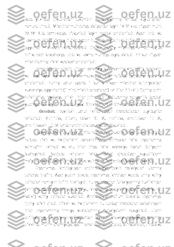 katta   yoshdagi   tovuqlardan   tuxumdon   follikulalarining   ichidagi   suyuqligidan
namuna olinadi. Mikroblar muhitlariga ekilgandan keyin 18-24 soat o’tgach muhit
37-38 o
  S.da   termostatga   o’tkaziladi   keyin   natijasi   aniqlaniladi.   Agar   Endo   va
Levina muhitida o’smay Go’sht pepton bulonida loyqa hosil bo’lsa undan preparat
tayyorlab   mikroskop   ostida   qaraladi.   Gramm   manfiy   mikroorganizmlar   mavjud
bo’lsa   petri   kosachasiga   Endo   va  Levina   muhitiga   qayta   ekiladi.  Bir   kun  o’tgach
mikroblarning o’sish xarakteri aniqlaniladi. 
Parrandalardan   ajratib   olingan   esherixiy   kulturasining   virulentlik   darajasini
va   kasallikga   tashxis   qo’yish   maqsadida   4-5   haftalik   jo’jalarni   yuqtirib
aniqlaniladi.   Buning   uchun   agarda   1   kunlik   o’sgan   mikroblar   koloniyasidan
suspenziya tayyorlanib (1 mlrd mikrob tanachalari) ozi bilan 3 bosh jo’janing qorin
bo’shlig’iga   inyeksiya   qilish     bilan   jo’natiladi.   Kulturaning   patogenlik   darajasi
yuqtirgandan keyin 4 sutkada 1 yoki 2 bosh jo’jani o’ldirishicha aniqlaniladi. 
  Davolash.   Davolash   uchun   ishlatiladigan   preparatlardan   quyidagilar
ishlatiladi.   Kolifloks,   tilozin,   peksin   20   %,   norfloks,   enrofloksan   10   %,
enrofloksasin – 10% laridan antibiotikoterapiyalar o’tkaziladi.
Parrandalarda   o’tkazilgan   tajriba   natijalariga   nazar   solinganda   antibiotiklar
nafaqat   o’sib   va   rivojlanishni   tezlashtiribgina   qolmasdan   ichki   organlarning
salmog’ini   oshiradi   va   shu   bilan   birga   ichki   sekresiya   bezlari   faoliyatini
kuchaytiradi.   Natijada   oshqozon   ichak   bezlari   ajratadigan   suyuqliklarni
me’yorlashtiradi, enterokinaza, lipaza va boshqa fermentlar aktivligini oshiradi.
Organizmga   kiritilayotgan   antibiotiklarga   javob   reaksiyalari   ularning
turlariga   bog’liq.   Agar   yuqori   dozada   organizmga   kiritilgan   vaqtda   uning   salbiy
oqibatlari  namoyon bo’lib boshlaydi. Bu esa  organlar  funksiyasining  buzilishidan
(shilliq pardalar giperemiyasi, atoniya, ishtahaning pasayishi yoki yo’qolishi va ich
ketish)   salbiy   oqibatlar   kuzatiladi.   Antibiotiklar   ma’lum   dozasida   organizmga
ijobiy   ta’sir   qiladi.   O’sish   va   rivojlanishni   bu   turdagi   preparatlar   tezlashtirgani
bilan   organizmning   himoya   vositalarining   funksiyalarini   pasaytiradi.   Ularni
qo’llashning   umumiy   qonuniyatlaridan   tashqari   shaxsiy   reaksiyalar   tananing
o’sishida muhim ahamiyatga ega.  Parrandalardan jo’jalar, ko’rkachalar, o’rdak va 