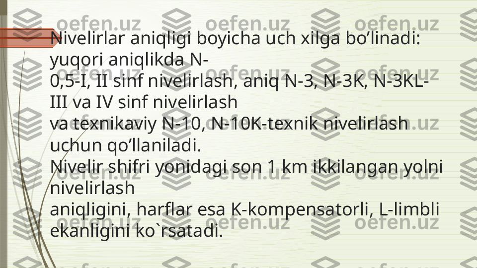 Nivelirlar aniqligi boyicha uch xilga bo’linadi: 
yuqori aniqlikda N- 
0,5-I, II sinf nivelirlash, aniq N-3, N-3K, N-3KL-
III va IV sinf nivelirlash  
va texnikaviy N-10, N-10K-texnik nivelirlash 
uchun qo’llaniladi. 
Nivelir shifri yonidagi son 1 km ikkilangan yolni 
nivelirlash  
aniqligini, harflar esa K-kompensatorli, L-limbli 
ekanligini ko`rsatadi.              