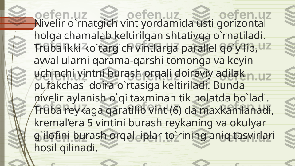 Nivelir o`rnatgich vint yordamida usti gorizontal 
holga chamalab keltirilgan shtativga o`rnatiladi. 
Truba ikki ko`targich vintlarga parallel qo`yilib, 
avval ularni qarama-qarshi tomonga va keyin 
uchinchi vintni burash orqali doiraviy adilak 
pufakchasi doira o`rtasiga keltiriladi. Bunda 
nivelir aylanish o`qi taxminan tik holatda bo`ladi. 
Truba reykaga qaratilib vint (6) da maxkamlanadi, 
kremal’era 5 vintini burash reykaning va okulyar 
g`ilofini burash orqali iplar to`rining aniq tasvirlari 
hosil qilinadi.              