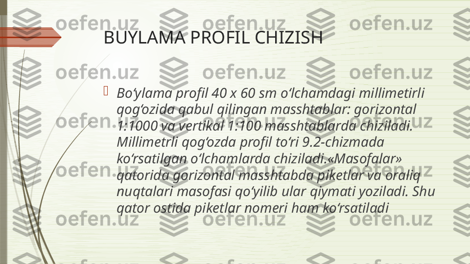 BUYLAMA PROFIL CHIZISH

Bo‘ylama profil 40 x 60 sm o‘lchamdagi millim е tirli 
qog‘ozida qabul qilingan masshtablar: gorizontal 
1:1000 va v е rtikal 1:100 masshtablarda chiziladi. 
Millim е trli qog‘ozda profil to‘ri 9.2-chizmada 
ko‘rsatilgan o‘lchamlarda chiziladi.«Masofalar» 
qatorida gorizontal masshtabda pik е tlar va oraliq 
nuqtalari masofasi qo‘yilib ular qiymati yoziladi. Shu 
qator ostida pik е tlar nom е ri ham ko‘rsatiladi              