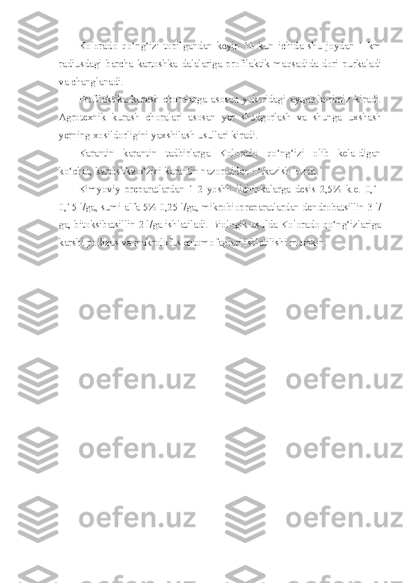 Kolorado   qo‘ng‘izi   topilgandan   keyin   10   kun   ichida   shu   joydan   1   km
radiusdagi   barcha   kartoshka   dalalariga   profilaktik   ma qs ad i da   dori   purkaladi
va changlanadi.
Profilaktika   kurash   choralarga   asosan   yukrridagi   aytganla-rimiz   kiradi.
Agrotexnik   kurash   choralari   asosan   yer   shudgorlash   va   shunga   uxshash
yerning x os ildorligini yaxshilash usullari ki radi.
Karantin   karantin   tadbirlarga   Kolorado   qo‘ng‘izi   olib   kela-digan
k o‘ chat, kartoshka  o‘ zini karantin nazoratidan  o‘ tkazish lo zim.
Kimyoviy   preparatlardan   1-2   yoshli   lichinkalarga   desis   2,5%   k.e.   0,1-
0,15 l/ga, sumi-alfa 5% 0,25 l/ga, mikrobiopreparatlardan dendrobatsillin 3 l/
ga, bitoksibatsillin 2 l/ga ishlatiladi. Biologik usulda Kolorado qo‘ng‘izlariga
karshi podizus va makrolofus entomofaglari ishlatilishi mumkin.  