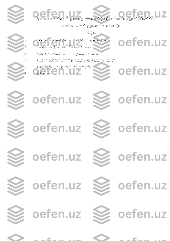 Variatsion hisobning asosiy masalasi (ikkinchi variatsiyani tekshirish,
ekstremumning yetarli shartlari).
Reja:
1. Ikkinchi variatsiyani hisoblash. Lejandr sharti.
2. Yakobi tenglamasi. Yakobi sharti.
3. Kuchsiz ekstremumning yetarli shartlari.
4. Kuchli ekstremumning zaruriy va yetarli shartlari.
5. Kvadratik funksional uchun natija.
6. Misollar.      
 
 
         