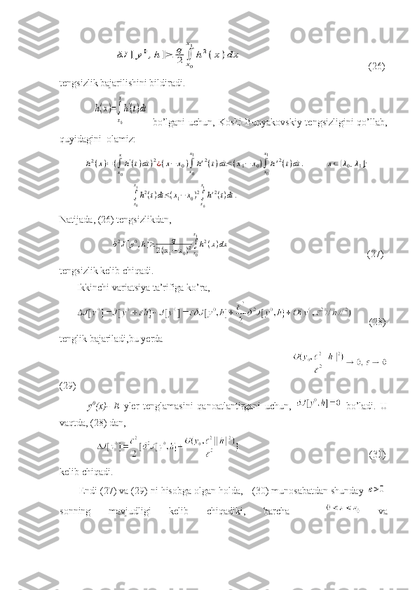                       δJ	[y0,h	]≥	q
2	∫
x0
x1
h2(x)dx               (26)
tengsizlik bajarilishini bildiradi.
                   	
h(x)=∫
x0
x
h'(t)dt   bo’lgani  uchun, Koshi-Bunyakovskiy tengsizligini qo’llab,
quyidagini  olamiz:
          	
h2(x)=(∫x0
x
h'(t)dt	)2¿(x−	x0)∫x0
x1
h'2(t)dt≤(x1−	x0)∫x0
x1
h'2(t)dt	.	x∈[λ0,λ1];
                             	
∫x0
x1
h2(t)dt≤(x1−x0)2∫x0
x1
h'2(t)dt	.
Natijada, (26) tengsizlikdan, 
                     	
δ2J[y0,h]≥	q	
2(x1−x0)2∫x0
x1
h2(x)dx                                                         (27)
tengsizlik kelib chiqadi.              
       Ikkinchi variatsiya ta’rifiga ko’ra,
               (28)
tenglik bajariladi,bu yerda 
                                                     
(29)
              y 0
(x)-   Е   yler   tenglamasini   qanoatlantirgani   uchun,     bo’ladi.   U
vaqtda, (28) dan, 
                                                                     (30)
kelib chiqadi. 
       Endi (27) va (29) ni hisobga olgan holda,  (30) munosabatdan shunday 	
ε>0
sonning   mavjudligi   kelib   chiqadiki,   barcha       va 