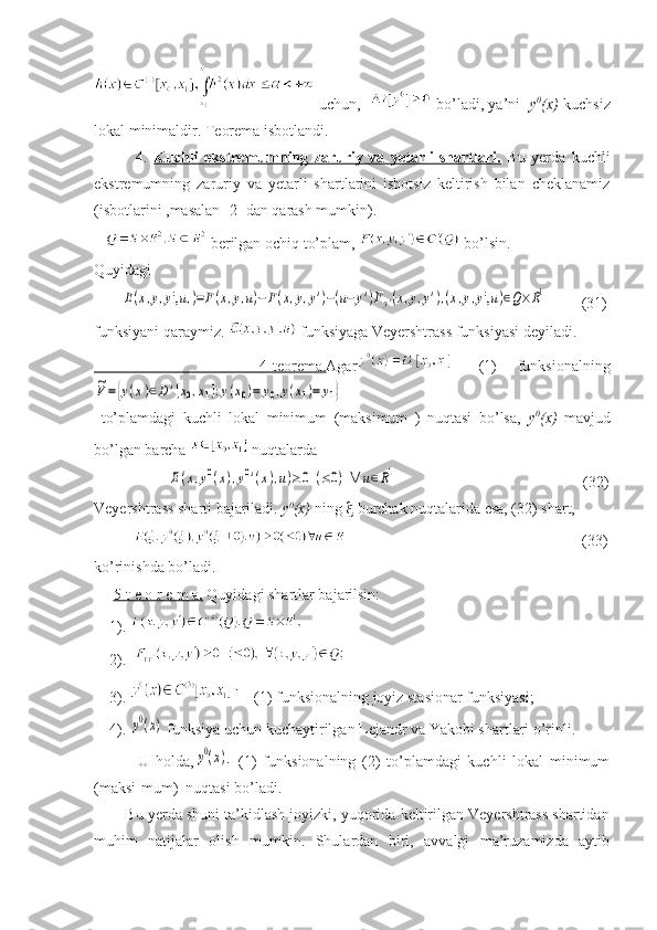   uchun,      bo’ladi, ya’ni    y 0
(x)   kuchsiz
lokal minimaldir. Teorema isbotlandi.
              4.   Kuchli   ekstremumning   zaruriy   va   yetarli   shartlari.   Bu   yerda   kuchli
ekstremumning   zaruriy   va   yetarli   shartlarini   isbotsiz   keltirish   bilan   cheklanamiz
(isbotlarini ,masalan [2] dan qarash mumkin).
     berilgan ochiq to’plam,   bo’lsin.
Quyidagi 
       E(x,y,y',u,)=F(x,y,u)−F(x,y,y')−(u−	y')Fy'(x,y,y'),(x,y,y',u)∈Q×R1          (31)
funksiyani qaraymiz.   funksiyaga Veyershtrass funksiyasi deyiladi.
                   4-teorema.    Agar -   (1)   funksionalning	
~V={y(x)∈D	'[x0,x1]:y(x0)=	y0,y(x1)=	y1}
  to’plamdagi   kuchli   lokal   minimum   (maksimum   )   nuqtasi   bo’lsa,   y 0
(x)   mavjud
bo’lgan barcha   nuqtalarda 
                   	
E(x,y0(x),y0'(x),u)≥0	(≤0)	∀	u∈R1                                                 (32)
Veyershtrass sharti bajariladi . y 0
(x)  ning    burchak nuqtalarida esa, (32) shart, 
                                                                        (33)
ko’rinishda bo’ladi.
      5-t e o r e m a    .    Quyidagi shartlar bajarilsin:
    1).    
    2).  
    3).     (1) funksionalning joyiz stasionar funksiyasi;
    4). 	
y0(x)  funksiya uchun kuchaytirilgan Lejandr va Yakobi shartlari o’rinli.
              U   holda,	
y0(x) -   (1)   funksionalning   (2)   to’plamdagi   kuchli   lokal   minimum
(maksi-mum)  nuqtasi bo’ladi.
        Bu yerda shuni ta’kidlash joyizki, yuqorida keltirilgan Veyershtrass shartidan
muhim   natijalar   olish   mumkin.   Shulardan   biri,   avvalgi   ma’ruzamizda   aytib 