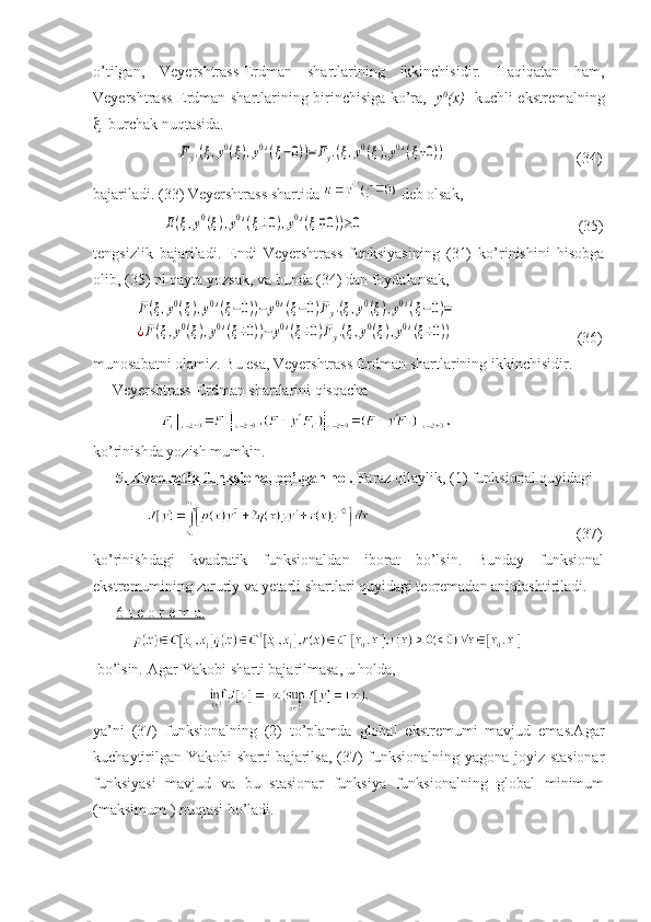 o’tilgan,   Veyershtrass-Erdman   shartlarining   ikkinchisidir.   Haqiqatan   ham,
Veyershtrass-Erdman shartlarining birinchisiga ko’ra,    y 0
(x)    kuchli ekstremalning
   burchak nuqtasida. 
                      Fy'(ξ,y0(ξ),y0'(ξ−0))=Fy'(ξ,y0(ξ),y0'(ξ+0))                                   (34)
bajariladi. (33) Veyershtrass shartida   deb olsak, 
                  	
E(ξ,y0(ξ),y0'(ξ±0),y0'(ξ∓0))≥0                                                         (35)
tengsizlik   bajariladi.   Endi   Veyershtrass   funksiyasining   (31)   ko’rinishini   hisobga
olib, (35) ni qayta yozsak, va bunda (34) dan foydalansak,
           	
F(ξ,y0(ξ),y0'(ξ−0))−	y0'(ξ−0)Fy'(ξ,y0(ξ),y0'(ξ−0)=	
¿F(ξ,y0(ξ),y0'(ξ+0))−	y0'(ξ+0)Fy'(ξ,y0(ξ),y0'(ξ+0))                                (36)
munosabatni olamiz. Bu esa, Veyershtrass-Erdman shartlarining ikkinchisidir.
      Veyershtrass-Erdman shartlarini qisqacha 
               
ko’rinishda yozish mumkin. 
       5. Kvadratik funksional bo’lgan hol.  Faraz qilaylik, (1) funksional quyidagi 
                                                                     (37)
ko’rinishdagi   kvadratik   funksionaldan   iborat   bo’lsin.   Bunday   funksional
ekstremumining zaruriy va yetarli shartlari quyidagi teoremadan aniqlashtiriladi.
       6-t e o r e m a.  
            
 bo’lsin. Agar Yakobi sharti bajarilmasa, u holda,
                                
ya’ni   (37)   funksionalning   (2)   to’plamda   global   ekstremumi   mavjud   emas.Agar
kuchaytirilgan Yakobi sharti bajarilsa, (37) funksionalning yagona joyiz stasionar
funksiyasi   mavjud   va   bu   stasionar   funksiya   funksionalning   global   minimum
(maksimum ) nuqtasi bo’ladi. 
       