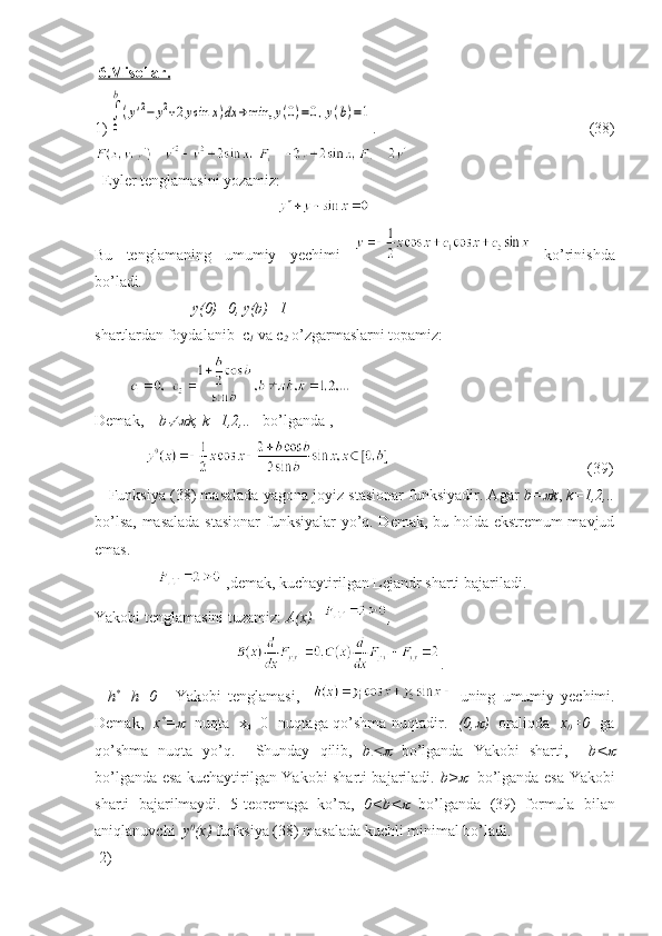   6.Misollar.
1)∫
0
b
(y'2−	y2+2ysin	x)dx	→	min,	y(0)=0,y(b)=1 .   (38)
  Eyler tenglamasini yozamiz: 
                                               
Bu   tenglamaning   umumiy   yechimi     ko’rinishda
bo’ladi .
                         y(0)=0, y(b)=1  
shartlardan foydalanib  c
1  va c
2  o’zgarmaslarni topamiz:
         
Demak,     b	
 k, k=1,2,..    bo’lganda ,
                                                                 (39)
    Funksiya (38) masalada yagona joyiz stasionar funksiyadir. Agar  b=	
 k ,  k=1,2,..
bo’lsa, masalada stasionar  funksiyalar yo’q. Demak, bu holda ekstremum mavjud
emas. 
                  ,demak, kuchaytirilgan Lejandr sharti bajariladi. 
Yakobi tenglamasini tuzamiz:  A(x)= ,
                                     .
    h *
+h=0   -   Yakobi   tenglamasi,       uning   umumiy   yechimi.
Demak,    x *
=	
     nuqta   x
0 =0   nuqtaga qo’shma nuqtadir.    (0,	 )    oraliqda    x
0 =0    ga
qo’shma   nuqta   yo’q.     Shunday   qilib,   b	
   bo’lganda   Yakobi   sharti,     b<	
bo’lganda esa kuchaytirilgan Yakobi sharti bajariladi.   b>	
     bo’lganda esa Yakobi
sharti   bajarilmaydi.   5-teoremaga   ko’ra,   0<b<	
   bo’lganda   (39)   formula   bilan
aniqlanuvchi   y 0
(x)  funksiya (38) masalada kuchli minimal bo’ladi.
 2)         