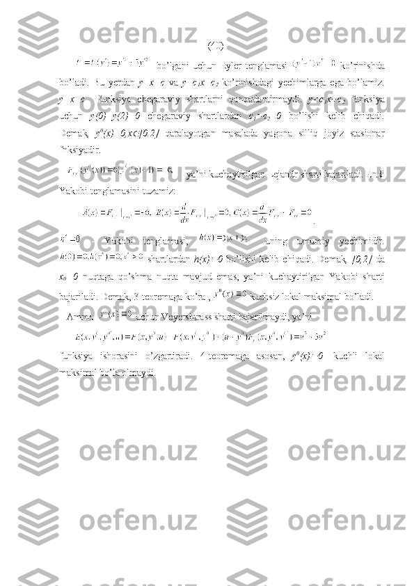                                                              (40)
            bo’lgani   uchun   Eyler   tenglamasi     ko’rinishda
bo’ladi.   Bu   yerdan   y=x+c   va   y=c
1 x+c
2   ko’rinishdagi   yechimlarga   ega   bo’lamiz.
y=x+c     funksiya   chegaraviy   shartlarni   qanoatlantirmaydi.   y=c
1 x+c
2   funksiya
uchun   y(0)=y(2)=0   chegaraviy   shartlardan   c
1 =c
2 =0   bo’lishi   kelib   chiqadi.
Demak ,   y 0
(x)=0,x [0.2]   qaralayotgan   masalada   yagona   silliq   joyiz   stasionar
fnksiyadir.
         ya’ni kuchaytirilgan Lejandr sharti bajariladi. Endi
Yakobi tenglamasini tuzamiz:
          .
  -   Yakobi   tenglamasi,     uning   umumiy   yechimidir.
  shartlardan   h(x)	
 0   bo’lishi   kelib   chiqadi.   Demak ,   [0,2]   da
x
0 =0   nuqtaga   qo’shma   nuqta   mavjud   emas,   ya’ni   kuchaytirilgan   Yakobi   sharti
bajariladi. Demak, 3-teoremaga ko’ra ,   kuchsiz lokal maksimal bo’ladi.
   Ammo    uchun Veyershtrass sharti bajarilmaydi, ya’ni 
      
funksiya   ishorasini   o’zgartiradi.   4-teoremaga   asosan,   y 0
(x)	
 0 -   kuchli   lokal
maksimal bo’la olmaydi.          
  